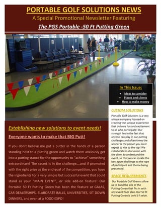  
                 PORTABLE GOLF SOLUTIONS NEWS 
                      A Special Promotional Newsletter Featuring  
                        The PGS Portable ‐50 Ft Putting Green 




                                                                                         In This Issue:
                                                                                        • Ideas to consider 
                                                                                        • Places and clients  
                                                                                       • How to make money 

                                                                                  CUSTOM SOLUTIONS 
                                                                                  Portable Golf Solutions is a very 
                                                                                  unique company focused on 
                                                                                  creating that unique experience 
                                                                                  that delivers fun and excitement 
    Establishing new solutions to event needs!                                    to all who participate! Our 
                                                                                  strength lies in the fact that 
    Everyone wants to make that BIG Putt!                                         anyone can play in our putting 
                                                                                  challenges and often times the 
                                                                                  winner is the person you least 
    If  you  don’t  believe  me  put  a  putter  in  the  hands  of  a  person    expect to rise to the top! We 
    standing next to a putting green and watch them anxiously get                 collaborate in discussion with 
                                                                                  the client to understand the 
    into a putting stance for the opportunity to “achieve” something              event, so that we can create the 
                                                                                               
                                                                                  best sport‐challenge to the type 
    extraordinary!  The  secret  is  in  the  challenge….and  if  promoted        of participant and theme being 
    with the right prize as the end‐goal of the competition, you have             presented!   

    the ingredients for a very simple but successful event that could             SPACE REQUIREMENTS 
    stand  as  your  “MAIN  EVENT”,  or  side  add‐on  feature!  Our               Our Portable Golf Greens allow 
                                                                                  us to build the size of the 
    Portable  50  Ft  Putting  Green  has  been  the  feature  at  GALAS,         Putting Green that fits in with 
    CAR DEALERSHIPS, ELABORATE BALLS, UNIVERSITIES, SIT DOWN                      any event floor plan. Our 50 Ft 
                                                                                  Putting Green is only 5 ft wide.  
    DINNERS, and even at a FOOD EXPO!     
 