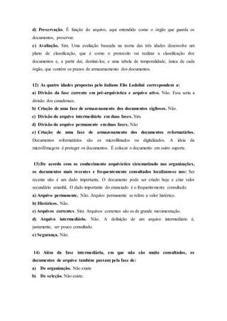 d) Preservação. É função do arquivo, aqui entendido como o órgão que guarda os
documentos, preservar.
e) Avaliação. Sim. Uma avaliação baseada na teoria das três idades desenvolve um
plano de classificação, que é como o protocolo vai realizar a classificação dos
documentos e, a partir daí, destiná-los; e uma tabela de temporalidade, única de cada
órgão, que contém os prazos de armazenamento dos documentos.
12) As quatro idades propostas pelo italiano Elio Lodolini correspondem a:
a) Divisão da fase corrente em pré-arquivística e arquivo ativo. Não. Essa seria a
divisão dos canadenses.
b) Criação de uma fase de armazenamento dos documentos sigilosos. Não.
c) Divisão do arquivo intermediário em duas fases. Sim.
d) Divisão do arquivo permanente em duas fases. Não
e) Criação de uma fase de armazenamento dos documentos reformatários.
Documentos reformatários são os microfilmados ou digitalizados. A ideia da
microfilmagem é proteger os documentos. É colocar o documento em outro suporte.
13) De acordo com os conhecimento arquivístico sistematizado nas organizações,
os documentos mais recentes e frequentemente consultados localizam-se nos: Ser
recente não é um dado importante. O documento pode ser criado hoje e criar valor
secundário amanhã. O dado importante do enunciado é o frequentemente consultado.
a) Arquivo permanente. Não. Arquivo permanente se refere a valor histórico.
b) Históricos. Não.
c) Arquivos correntes. Sim. Arquivos correntes são os de grande movimentação.
d) Arquivo intermediário. Não. A definição de um arquivo intermediário é,
justamente, ser pouco consultado.
e) Segurança. Não.
14) Além da fase intermediária, em que não são muito consultados, os
documentos de arquivo também passam pela fase de:
a) De organização. Não existe
b) De seleção. Não existe.
 