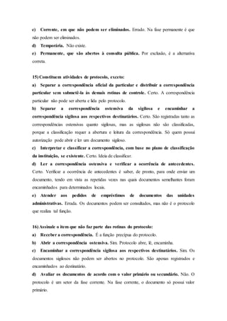 c) Corrente, em que não podem ser eliminados. Errado. Na fase permanente é que
não podem ser eliminados.
d) Temporária. Não existe.
e) Permanente, que são abertos à consulta pública. Por exclusão, é a alternativa
correta.
15) Constituem atividades de protocolo, exceto:
a) Separar a correspondência oficial da particular e distribuir a correspondência
particular sem submetê-la às demais rotinas de controle. Certo. A correspondência
particular não pode ser aberta e lida pelo protocolo.
b) Separar a correspondência ostensiva da sigilosa e encaminhar a
correspondência sigilosa aos respectivos destinatários. Certo. São registradas tanto as
correspondências ostensivas quanto sigilosas, mas as sigilosas não são classificadas,
porque a classificação requer a abertura e leitura da correspondência. Só quem possui
autorização pode abrir e ler um documento sigiloso.
c) Interpretar e classificar a correspondência, com base no plano de classificação
da instituição, se existente. Certo. Ideia de classificar.
d) Ler a correspondência ostensiva e verificar a ocorrência de antecedentes.
Certo. Verificar a ocorrência de antecedentes é saber, de pronto, para onde enviar um
documento, tendo em vista as repetidas vezes nas quais documentos semelhantes foram
encaminhados para determinados locais.
e) Atender aos pedidos de empréstimos de documentos das unidades
administrativas. Errada. Os documentos podem ser consultados, mas não é o protocolo
que realiza tal função.
16) Assinale o item que não faz parte das rotinas do protocolo:
a) Receber a correspondência. É a função precípua do protocolo.
b) Abrir a correspondência ostensiva. Sim. Protocolo abre, lê, encaminha.
c) Encaminhar a correspondência sigilosa aos respectivos destinatários. Sim. Os
documentos sigilosos não podem ser abertos no protocolo. São apenas registrados e
encaminhados ao destinatário.
d) Avaliar os documentos de acordo com o valor primário ou secundário. Não. O
protocolo é um setor da fase corrente. Na fase corrente, o documento só possui valor
primário.
 
