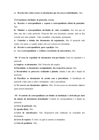 e) Receber dos vários setores os documentos que devem ser redistribuídos. Sim.
17) Constituem atividades de protocolo, exceto:
a) Receber a correspondência e separar a correspondência oficial da particular.
Sim.
b) Eliminar a correspondência destituída de valor secundário. Isso tem que ser
feito, mas não é pelo protocolo. Protocolo lida com documento corrente, tudo na fase
corrente tem valor primário. Valor secundário é documento permanente.
c) Controlar o trâmite dos documentos da organização. Sim. O protocolo sabe
aonde, com quem, e a quanto tempo está com a pessoa um documento.
d) Receber a correspondência para expedição. Sim
e) Ler a correspondência e verificar a ocorrência de antecedentes. Sim.
18) O setor de expedição de documentos tem por função: Setor de expedição é o
protocolo.
a) Arquivar os documentos. Não. Protocolo não arquiva.
b) Encaminha os documentos acompanhados dos respectivos anexos. Sim.
c) Desmembrar os processos realizando a juntada. Juntada é unir, não é função de
protocolo.
d) Classificar os documentos de acordo com a procedência. A classificação do
protocolo é feita para se saber o destinatário e não a procedência.
e) Ter acesso aos documentos sigilosos. Não. Só tem acesso aos documentos sigilosos
quem possui autorização
19) O controle da correspondência em trâmite na instituição é efetivado por meio
da adoção do instrumento denominado: Controle de correspondência é a função do
protocolo.
a) Livro de protocolo. Sim.
b) Agenda diária. Não
c) Livro de autenticações. Não. Responsável pela verificação de veracidade dos
documentos.
d) Livro de registro. É o livro no qual se anotam os metadados.
e) Lista de pendência. Não.
 