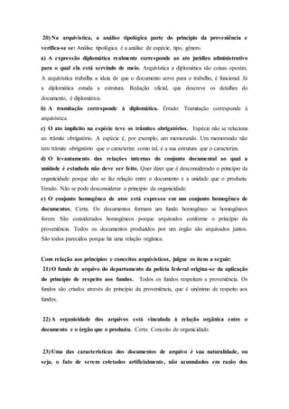 20) Na arquivística, a análise tipológica parte do princípio da proveniência e
verifica-se se: Análise tipológica é a análise de espécie, tipo, gênero.
a) A expressão diplomática realmente corresponde ao ato jurídico administrativo
para o qual ela está servindo de meio. Arquivística e diplomática são coisas opostas.
A arquivística trabalha a ideia de que o documento serve para o trabalho, é funcional. Já
a diplomática estuda a estrutura. Redação oficial, que descreve os detalhes do
documento, é diplomática.
b) A tramitação corresponde à diplomática. Errado. Tramitação corresponde à
arquivística.
c) O ato implícito na espécie teve os trâmites obrigatórios. Espécie não se relaciona
ao trâmite obrigatório. A espécie é, por exemplo, um memorando. Um memorando não
tem trâmite obrigatório que o caracterize como tal, é a sua estrutura que o caracteriza.
d) O levantamento das relações internas do conjunto documental ao qual a
unidade é estudada não deve ser feito. Quer dizer que é desconsiderado o princípio da
organicidade porque não se faz relação entre o documento e a unidade que o produziu.
Errado. Não se pode desconsiderar o princípio da organicidade.
e) O conjunto homogêneo de atos está expresso em um conjunto homogêneo de
documentos. Certa. Os documentos formam um fundo homogêneo se homogêneos
forem. São considerados homogêneos porque arquivados conforme o princípio da
proveniência. Todos os documentos produzidos por um órgão são arquivados juntos.
São todos parecidos porque há uma relação orgânica.
Com relação aos princípios e conceitos arquivísticos, julgue os itens a seguir:
21) O fundo de arquivo do departamento da polícia federal origina-se da aplicação
do princípio de respeito aos fundos. Todos os fundos respeitam a proveniência. Os
fundos são criados através do princípio da proveniência, que é sinônimo de respeito aos
fundos.
22) A organicidade dos arquivos está vinculada à relação orgânica entre o
documento e o órgão que o produziu. Certo. Conceito de organicidade.
23) Uma das características dos documentos de arquivo é sua naturalidade, ou
seja, o fato de serem coletados artificialmente, não acumulados em razão dos
 