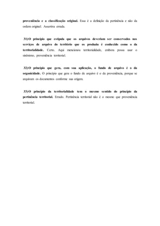 proveniência e a classificação original. Essa é a definição da pertinência e não da
ordem original. Assertiva errada.
31) O princípio que estipula que os arquivos deveriam ser conservados nos
serviços de arquivo do território que os produziu é conhecido como o da
territorialidade. Certo. Aqui mencionou territorialidade, embora possa usar o
sinônimo, proveniência territorial.
32) O princípio que gera, com sua aplicação, o fundo de arquivo é o da
organicidade. O princípio que gera o fundo de arquivo é o da proveniência, porque se
arquivam os documentos conforme sua origem.
33) O princípio da territorialidade tem o mesmo sentido do princípio da
pertinência territorial. Errado. Pertinência territorial não é o mesmo que proveniência
territorial.
 