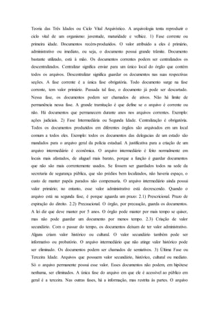 Teoria das Três Idades ou Ciclo Vital Arquivístico. A arquivologia tenta reproduzir o
ciclo vital de um organismo: juventude, maturidade e velhice. 1) Fase corrente ou
primeira idade. Documentos recém-produzidos. O valor atribuído a eles é primário,
administrativo ou imediato, ou seja, o documento possui grande trâmite. Documento
bastante utilizado, está à mão. Os documentos correntes podem ser centralizados os
descentralizados. Centralizar significa enviar para um único local do órgão que contém
todos os arquivos. Descentralizar significa guardar os documentos nas suas respectivas
seções. A fase corrente é a única fase obrigatória. Todo documento surge na fase
corrente, tem valor primário. Passada tal fase, o documento já pode ser descartado.
Nessa fase, os documentos podem ser chamados de ativos. Não há limite de
permanência nessa fase. A grande tramitação é que define se o arquivo é corrente ou
não. Há documentos que permanecem durante anos nos arquivos correntes. Exemplo:
ações judiciais. 2) Fase Intermediária ou Segunda Idade. Centralização é obrigatória.
Todos os documentos produzidos em diferentes órgãos são arquivados em um local
comum a todos eles. Exemplo: todos os documentos das delegacias de um estado são
mandados para o arquivo geral da polícia estadual. A justificativa para a criação de um
arquivo intermediário é econômica. O arquivo intermediário é feito normalmente em
locais mais afastados, de aluguel mais barato, porque a função é guardar documentos
que não são mais correntemente usados. Se fossem ser guardados todos na sede da
secretaria de segurança pública, que são prédios bem localizados, não haveria espaço, o
custo de manter papéis parados não compensaria. O arquivo intermediário ainda possui
valor primário; no entanto, esse valor administrativo está decrescendo. Quando o
arquivo está na segunda fase, é porque aguarda um prazo: 2.1) Prescricional. Prazo de
expiração do direito. 2.2) Precaucional. O órgão, por precaução, guarda os documentos.
A lei diz que deve manter por 5 anos. O órgão pode manter por mais tempo se quiser,
mas não pode guardar um documento por menos tempo. 2.3) Criação de valor
secundário. Com o passar do tempo, os documentos deixam de ter valor administrativo.
Alguns criam valor histórico ou cultural. O valor secundário também pode ser
informativo ou probatório. O arquivo intermediário que não atinge valor histórico pode
ser eliminado. Os documentos podem ser chamados de semiativos. 3) Última Fase ou
Terceira Idade. Arquivos que possuem valor secundário, histórico, cultural ou mediato.
Só o arquivo permanente possui esse valor. Esses documentos não podem, em hipótese
nenhuma, ser eliminados. A única fase do arquivo em que ele é acessível ao público em
geral é a terceira. Nas outras fases, há a informação, mas restrita às partes. O arquivo
 
