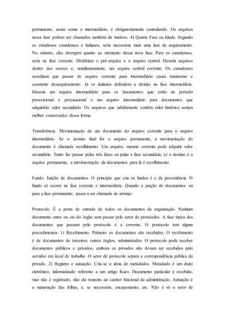 permanente, assim como o intermediário, é obrigatoriamente centralizado. Os arquivos
nessa fase podem ser chamados também de inativos. 4) Quarta Fase ou Idade. Segundo
os estudiosos canadenses e italianos, seria necessária mais uma fase de arquivamento.
No entanto, eles divergem quanto ao momento dessa nova fase. Para os canadenses,
seria na fase corrente. Dividiriam o pré-arquivo e o arquivo central. Haveria arquivos
dentro dos setores e, simultaneamente, um arquivo central corrente. Os canadenses
acreditam que passar de arquivo corrente para intermediário causa transtorno e
constante desarquivamento. Já os italianos defendem a divisão na fase intermediária.
Haveria um arquivo intermediário para os documentos que estão no período
prescricional e precaucional e um arquivo intermediário para documentos que
adquirirão valor secundário. Os arquivos que sabidamente contêm valor histórico seriam
melhor conservados dessa forma.
Transferência. Movimentação de um documento do arquivo corrente para o arquivo
intermediário. Se o destino final for o arquivo permanente, a movimentação do
documento é chamada recolhimento. Um arquivo, mesmo corrente pode adquirir valor
secundário. Tanto faz passar pelas três fases ou pular a fase secundária, se o destino é o
arquivo permanente, a movimentação de documentos para lá é recolhimento.
Fundo. Junção de documentos. O princípio que cria os fundos é o da proveniência. O
fundo só ocorre na fase corrente e intermediária. Quando a junção de documentos vai
para a fase permanente, passa a ser chamada de arranjo.
Protocolo. É a porta de entrada de todos os documentos da organização. Nenhum
documento entra ou sai do órgão sem passar pelo setor de protocolos. A fase típica dos
documentos que passam pelo protocolo é a corrente. O protocolo tem alguns
procedimentos: 1) Recebimento. Primeiro os documentos são recebidos. O recebimento
é de documentos de terceiros: outros órgãos, administrados. O protocolo pode receber
documentos públicos e privados, embora os privados não devam ser recebidos pelo
servidor em local de trabalho. O setor de protocolo separa a correspondência pública da
privada. 2) Registro e autuação. Cria-se a ideia de metadados. Metadado é um dado
eletrônico, informatizado referente a um artigo físico. Documento particular é recebido,
mas não é registrado, não diz respeito ao caráter funcional da administração. Autuação é
a numeração das folhas, e, se necessário, encapamento, etc. Não é só o setor de
 