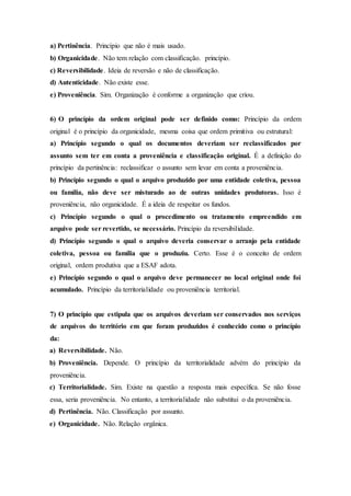 a) Pertinência. Princípio que não é mais usado.
b) Organicidade. Não tem relação com classificação. princípio.
c) Reversibilidade. Ideia de reversão e não de classificação.
d) Autenticidade. Não existe esse.
e) Proveniência. Sim. Organização é conforme a organização que criou.
6) O princípio da ordem original pode ser definido como: Princípio da ordem
original é o princípio da organicidade, mesma coisa que ordem primitiva ou estrutural:
a) Princípio segundo o qual os documentos deveriam ser reclassificados por
assunto sem ter em conta a proveniência e classificação original. É a definição do
princípio da pertinência: reclassificar o assunto sem levar em conta a proveniência.
b) Princípio segundo o qual o arquivo produzido por uma entidade coletiva, pessoa
ou família, não deve ser misturado ao de outras unidades produtoras. Isso é
proveniência, não organicidade. É a ideia de respeitar os fundos.
c) Princípio segundo o qual o procedimento ou tratamento empreendido em
arquivo pode ser revertido, se necessário. Princípio da reversibilidade.
d) Princípio segundo o qual o arquivo deveria conservar o arranjo pela entidade
coletiva, pessoa ou família que o produziu. Certo. Esse é o conceito de ordem
original, ordem produtiva que a ESAF adota.
e) Princípio segundo o qual o arquivo deve permanecer no local original onde foi
acumulado. Princípio da territorialidade ou proveniência territorial.
7) O princípio que estipula que os arquivos deveriam ser conservados nos serviços
de arquivos do território em que foram produzidos é conhecido como o princípio
da:
a) Reversibilidade. Não.
b) Proveniência. Depende. O princípio da territorialidade advém do princípio da
proveniência.
c) Territorialidade. Sim. Existe na questão a resposta mais específica. Se não fosse
essa, seria proveniência. No entanto, a territorialidade não substitui o da proveniência.
d) Pertinência. Não. Classificação por assunto.
e) Organicidade. Não. Relação orgânica.
 