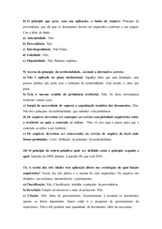 8) O princípio que gera, com sua aplicação, o fundo de arquivo: Princípio da
proveniência, que diz que os documentos devem ser arquivados conforme a sua origem.
Cria a ideia de fundo
a) Autenticidade. Não
b) Proveniência. Sim
c) Interdependência. Não Existe.
d) Unicidade. Não.
e) Organicidade. Não. Relação orgânica.
9) Acerca do princípio da territorialidade, assinale a alternativa correta:
a) Não é aplicado no plano institucional. Significa dizer que uma instituição, uma
pessoa jurídica não pode usar o princípio da territorialidade. Está errado, é claro que
pode.
b) Tem o mesmo sentido da pertinência territorial. Não. Se fosse proveniência
territorial estaria certo.
c) Surgiu da necessidade de superar a organização temática dos documentos. Não.
Não foi o princípio da territorialidade que substitui o da pertinência.
d) Os arquivos deveriam ser entregues ao serviço com jurisdição arquivística sobre
o território ao qual o conteúdo se refere. Não. O erro aqui é querer dizer que o
conteúdo se refere a um território.
e) Os arquivos deveriam ser conservados no serviço de arquivo do local onde
foram produzidos. Certo. Definição do princípio da territorialidade
10) O princípio da ordem primitiva pode ser definido como o princípio segundo o
qual: Questão de 2009, idêntica à questão 06, que é de 2010.
11) A teoria das três idades tem aplicação direta nas estratégias de qual função
arquivística? Teoria das três idades é a mesma do ciclo arquivístico. Os arquivos são
divididos em correntes, intermediários e permanentes.
a) Classificação. Não. Classificação trabalha o princípio da proveniência.
b) Descrição. Função de descrever é mais do protocolo. Não
c) Criação. Não. Ideia de gerenciamento. Gerenciamento é produzir os documentos
apenas se forem importantes. Quem cuida é o programa de gerenciamento de
arquivística. Não é útil produzir uma quantidade de documentos além da necessária.
 