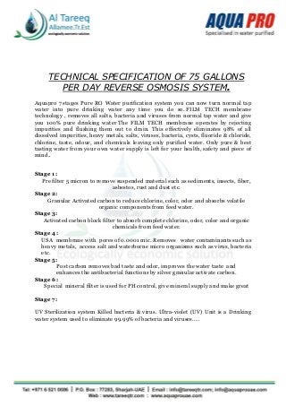 TECHNICAL SPECIFICATION OF 75 GALLONS
PER DAY REVERSE OSMOSIS SYSTEM.
Aquapro 7 stages Pure RO Water purification system you can now turn normal tap
water into pure drinking water any time you do so. FILM TECH membrane
technology , removes all salts, bacteria and viruses from normal tap water and give
you 100% pure drinking water The FILM TECH membrane operates by rejecting
impurities and flushing them out to drain. This effectively eliminates 98% of all
dissolved impurities, heavy metals, salts, viruses, bacteria, cysts, fluoride & chloride,
chlorine, taste, odour, and chemicals leaving only purified water. Only pure & best
tasting water from your own water supply is left for your health, safety and piece of
mind..
Stage 1:
Pre filter 5 micron to remove suspended material such as sediments, insects, fiber,
asbestos, rust and dust etc.
Stage 2:
Granular Activated carbon to reduce chlorine, color, odor and absorbs volatile
organic components from feed water.
Stage 3:
Activated carbon block filter to absorb complete chlorine, odor, color and organic
chemicals from feed water.
Stage 4:
USA membrane with pores of 0.0001 mic. Removes water contaminants such as
heavy metals, access salt and waterborne micro organisms such as virus, bacteria
etc.
Stage 5:
Post carbon removes bad taste and odor, improves the water taste and
enhances the antibacterial functions by silver granular activate carbon.
Stage 6:
Special mineral filter is used for PH control, give mineral supply and make great
Stage 7:
UV Sterilization system Killed bacteria & virus. Ultra-violet (UV) Unit is a Drinking
water system used to eliminate 99.99% of bacteria and viruses…..
 
