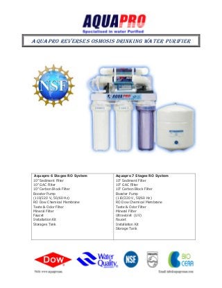 AQUAPRO REVERSES OSMOSIS DRINKING WATER PURIFIER
Aquapro 6 Stages RO System
10” Sediment Filter
10” GAC Filter
10” Carbon Block Filter
Booster Pump
(110/220 V, 50/60 Hz)
RO Dow Chemical Membrane
Taste & Odor Filter
Mineral Filter
Faucet
Installation Kit
Storages Tank
Aquapro 7 Stages RO System
10” Sediment Filter
10” GAC Filter
10” Carbon Block Filter
Booster Pump
(110/220 V, 50/60 Hz)
RO Dow Chemical Membrane
Taste & Odor Filter
Mineral Filter
Ultraviolet (UV)
Faucet
Installation Kit
Storage Tank
 