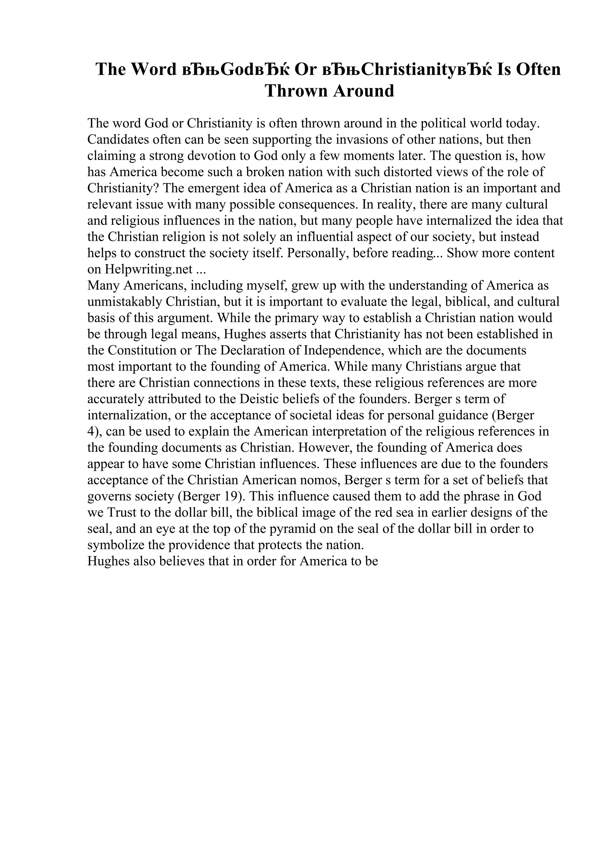 The Word вЂњGodвЂќ Or вЂњChristianityвЂќ Is Often
Thrown Around
The word God or Christianity is often thrown around in the political world today.
Candidates often can be seen supporting the invasions of other nations, but then
claiming a strong devotion to God only a few moments later. The question is, how
has America become such a broken nation with such distorted views of the role of
Christianity? The emergent idea of America as a Christian nation is an important and
relevant issue with many possible consequences. In reality, there are many cultural
and religious influences in the nation, but many people have internalized the idea that
the Christian religion is not solely an influential aspect of our society, but instead
helps to construct the society itself. Personally, before reading... Show more content
on Helpwriting.net ...
Many Americans, including myself, grew up with the understanding of America as
unmistakably Christian, but it is important to evaluate the legal, biblical, and cultural
basis of this argument. While the primary way to establish a Christian nation would
be through legal means, Hughes asserts that Christianity has not been established in
the Constitution or The Declaration of Independence, which are the documents
most important to the founding of America. While many Christians argue that
there are Christian connections in these texts, these religious references are more
accurately attributed to the Deistic beliefs of the founders. Berger s term of
internalization, or the acceptance of societal ideas for personal guidance (Berger
4), can be used to explain the American interpretation of the religious references in
the founding documents as Christian. However, the founding of America does
appear to have some Christian influences. These influences are due to the founders
acceptance of the Christian American nomos, Berger s term for a set of beliefs that
governs society (Berger 19). This influence caused them to add the phrase in God
we Trust to the dollar bill, the biblical image of the red sea in earlier designs of the
seal, and an eye at the top of the pyramid on the seal of the dollar bill in order to
symbolize the providence that protects the nation.
Hughes also believes that in order for America to be
 