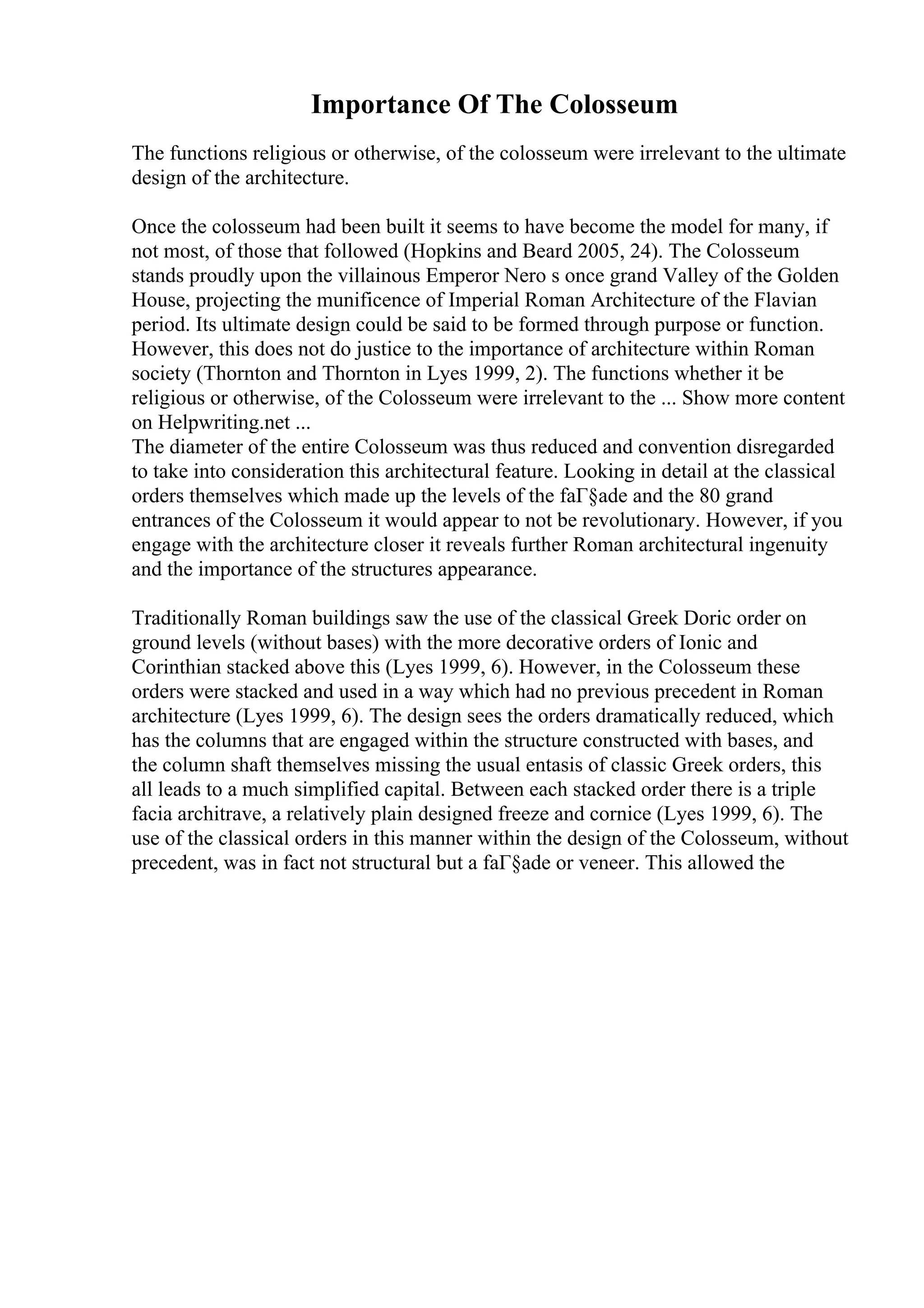 Importance Of The Colosseum
The functions religious or otherwise, of the colosseum were irrelevant to the ultimate
design of the architecture.
Once the colosseum had been built it seems to have become the model for many, if
not most, of those that followed (Hopkins and Beard 2005, 24). The Colosseum
stands proudly upon the villainous Emperor Nero s once grand Valley of the Golden
House, projecting the munificence of Imperial Roman Architecture of the Flavian
period. Its ultimate design could be said to be formed through purpose or function.
However, this does not do justice to the importance of architecture within Roman
society (Thornton and Thornton in Lyes 1999, 2). The functions whether it be
religious or otherwise, of the Colosseum were irrelevant to the ... Show more content
on Helpwriting.net ...
The diameter of the entire Colosseum was thus reduced and convention disregarded
to take into consideration this architectural feature. Looking in detail at the classical
orders themselves which made up the levels of the faГ§ade and the 80 grand
entrances of the Colosseum it would appear to not be revolutionary. However, if you
engage with the architecture closer it reveals further Roman architectural ingenuity
and the importance of the structures appearance.
Traditionally Roman buildings saw the use of the classical Greek Doric order on
ground levels (without bases) with the more decorative orders of Ionic and
Corinthian stacked above this (Lyes 1999, 6). However, in the Colosseum these
orders were stacked and used in a way which had no previous precedent in Roman
architecture (Lyes 1999, 6). The design sees the orders dramatically reduced, which
has the columns that are engaged within the structure constructed with bases, and
the column shaft themselves missing the usual entasis of classic Greek orders, this
all leads to a much simplified capital. Between each stacked order there is a triple
facia architrave, a relatively plain designed freeze and cornice (Lyes 1999, 6). The
use of the classical orders in this manner within the design of the Colosseum, without
precedent, was in fact not structural but a faГ§ade or veneer. This allowed the
 