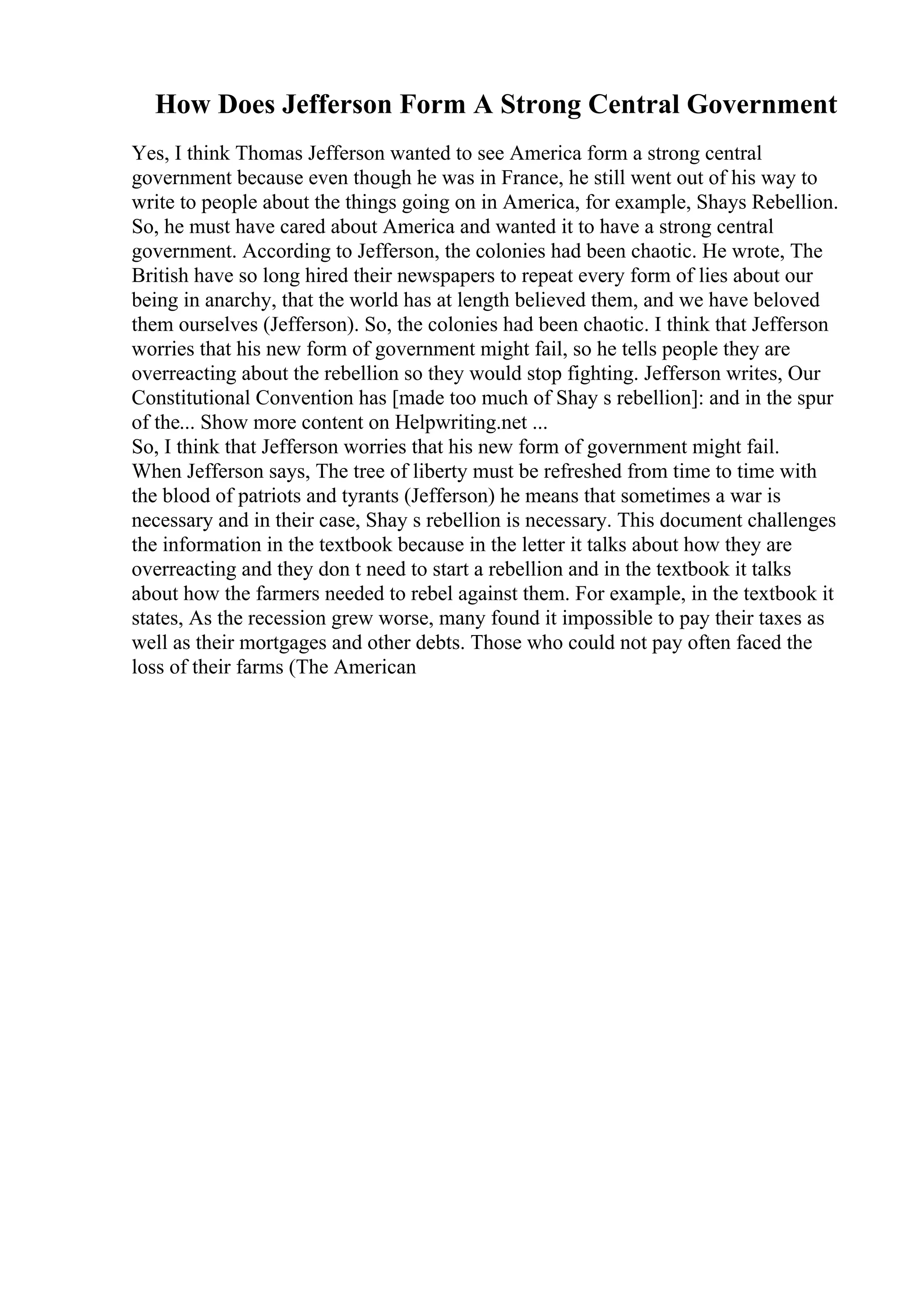 How Does Jefferson Form A Strong Central Government
Yes, I think Thomas Jefferson wanted to see America form a strong central
government because even though he was in France, he still went out of his way to
write to people about the things going on in America, for example, Shays Rebellion.
So, he must have cared about America and wanted it to have a strong central
government. According to Jefferson, the colonies had been chaotic. He wrote, The
British have so long hired their newspapers to repeat every form of lies about our
being in anarchy, that the world has at length believed them, and we have beloved
them ourselves (Jefferson). So, the colonies had been chaotic. I think that Jefferson
worries that his new form of government might fail, so he tells people they are
overreacting about the rebellion so they would stop fighting. Jefferson writes, Our
Constitutional Convention has [made too much of Shay s rebellion]: and in the spur
of the... Show more content on Helpwriting.net ...
So, I think that Jefferson worries that his new form of government might fail.
When Jefferson says, The tree of liberty must be refreshed from time to time with
the blood of patriots and tyrants (Jefferson) he means that sometimes a war is
necessary and in their case, Shay s rebellion is necessary. This document challenges
the information in the textbook because in the letter it talks about how they are
overreacting and they don t need to start a rebellion and in the textbook it talks
about how the farmers needed to rebel against them. For example, in the textbook it
states, As the recession grew worse, many found it impossible to pay their taxes as
well as their mortgages and other debts. Those who could not pay often faced the
loss of their farms (The American
 