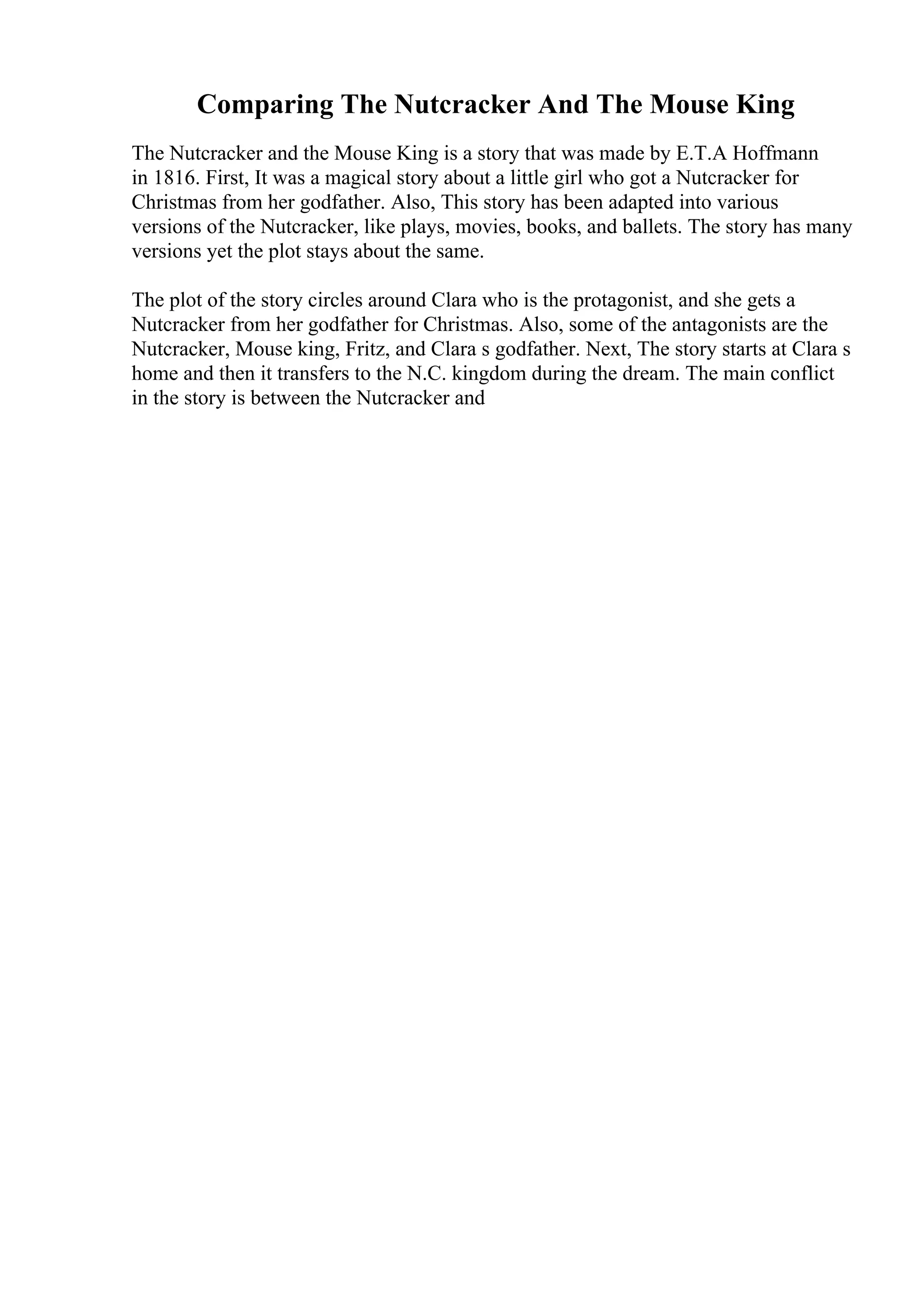 Comparing The Nutcracker And The Mouse King
The Nutcracker and the Mouse King is a story that was made by E.T.A Hoffmann
in 1816. First, It was a magical story about a little girl who got a Nutcracker for
Christmas from her godfather. Also, This story has been adapted into various
versions of the Nutcracker, like plays, movies, books, and ballets. The story has many
versions yet the plot stays about the same.
The plot of the story circles around Clara who is the protagonist, and she gets a
Nutcracker from her godfather for Christmas. Also, some of the antagonists are the
Nutcracker, Mouse king, Fritz, and Clara s godfather. Next, The story starts at Clara s
home and then it transfers to the N.C. kingdom during the dream. The main conflict
in the story is between the Nutcracker and
 