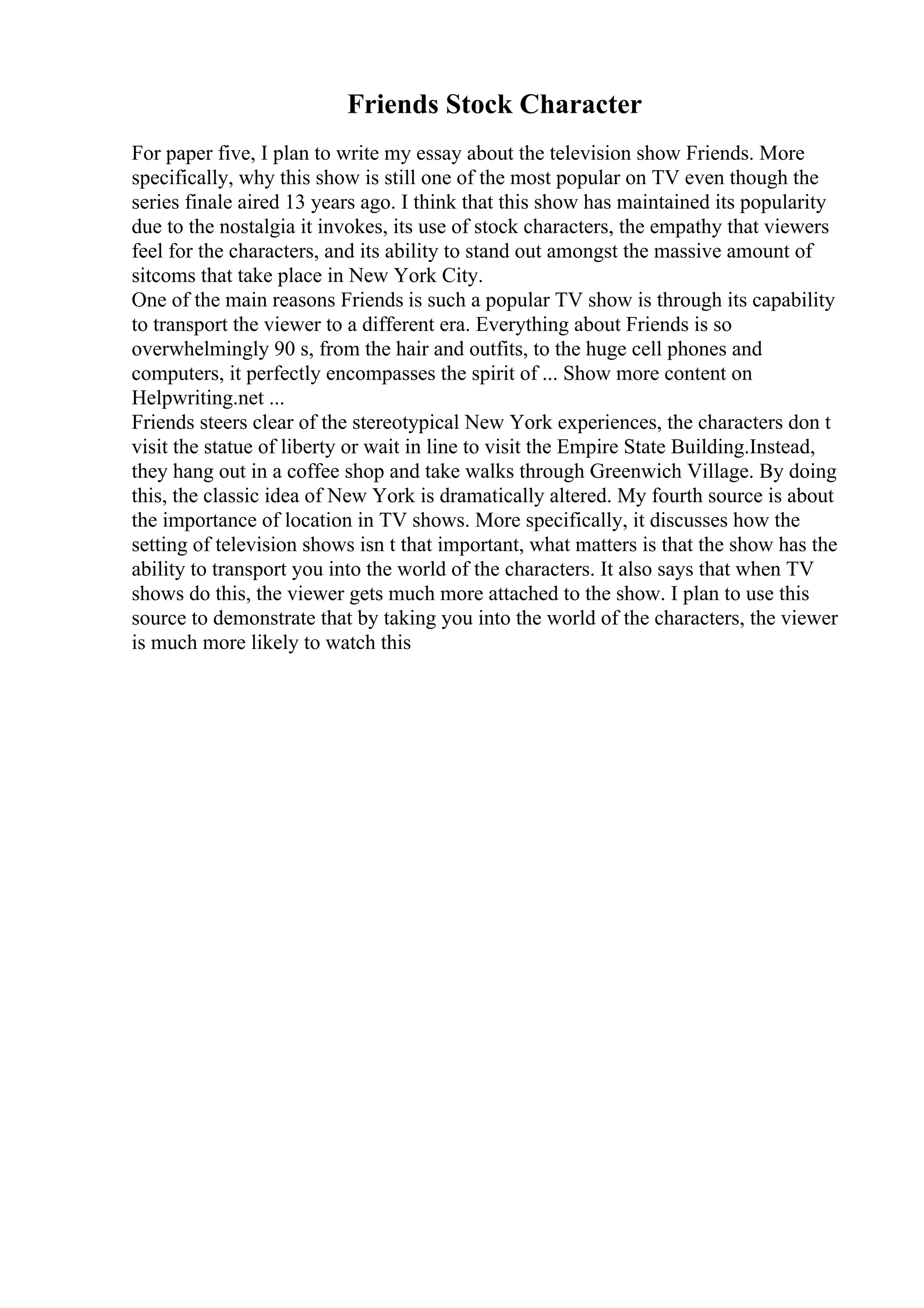 Friends Stock Character
For paper five, I plan to write my essay about the television show Friends. More
specifically, why this show is still one of the most popular on TV even though the
series finale aired 13 years ago. I think that this show has maintained its popularity
due to the nostalgia it invokes, its use of stock characters, the empathy that viewers
feel for the characters, and its ability to stand out amongst the massive amount of
sitcoms that take place in New York City.
One of the main reasons Friends is such a popular TV show is through its capability
to transport the viewer to a different era. Everything about Friends is so
overwhelmingly 90 s, from the hair and outfits, to the huge cell phones and
computers, it perfectly encompasses the spirit of ... Show more content on
Helpwriting.net ...
Friends steers clear of the stereotypical New York experiences, the characters don t
visit the statue of liberty or wait in line to visit the Empire State Building.Instead,
they hang out in a coffee shop and take walks through Greenwich Village. By doing
this, the classic idea of New York is dramatically altered. My fourth source is about
the importance of location in TV shows. More specifically, it discusses how the
setting of television shows isn t that important, what matters is that the show has the
ability to transport you into the world of the characters. It also says that when TV
shows do this, the viewer gets much more attached to the show. I plan to use this
source to demonstrate that by taking you into the world of the characters, the viewer
is much more likely to watch this
 