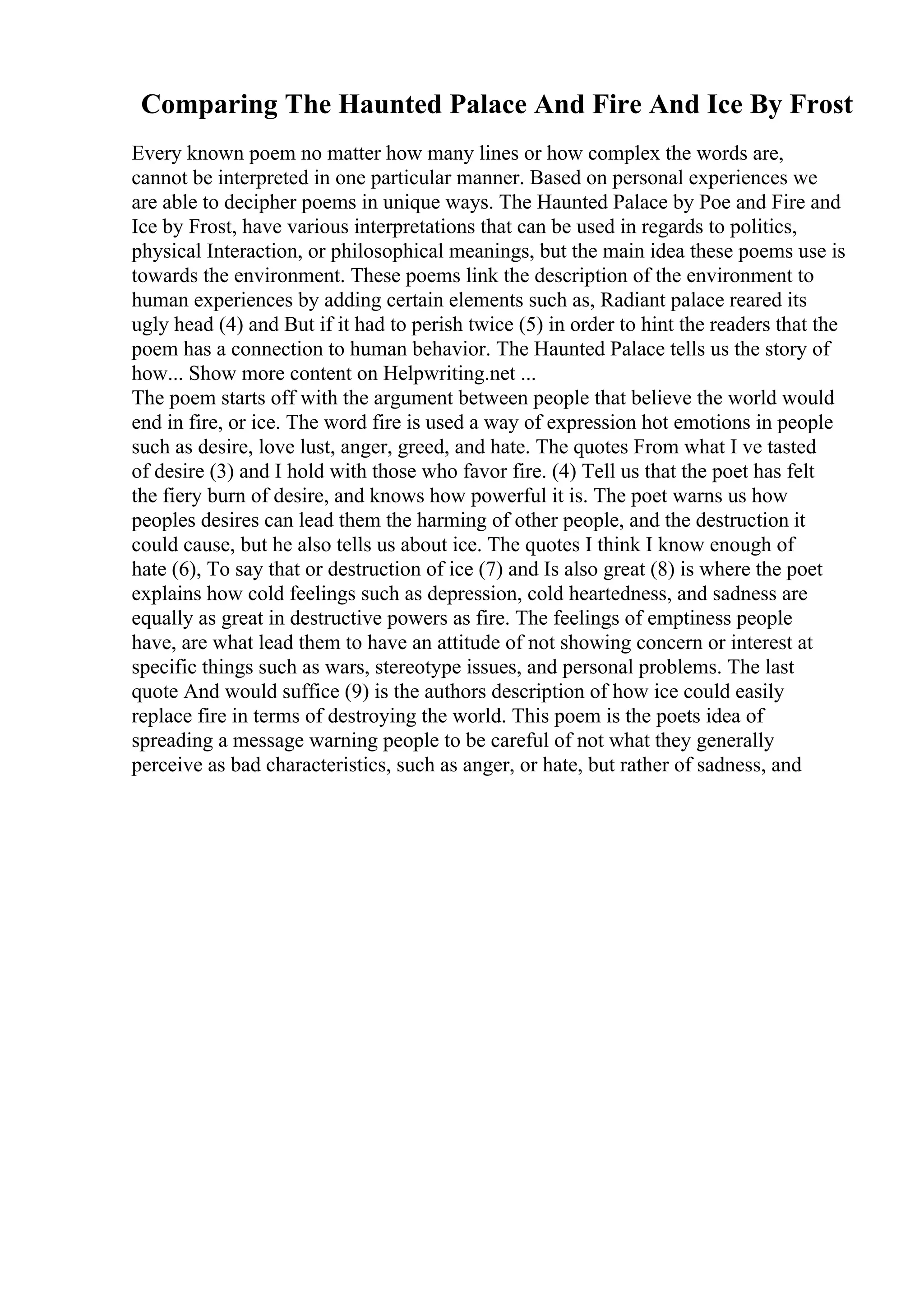 Comparing The Haunted Palace And Fire And Ice By Frost
Every known poem no matter how many lines or how complex the words are,
cannot be interpreted in one particular manner. Based on personal experiences we
are able to decipher poems in unique ways. The Haunted Palace by Poe and Fire and
Ice by Frost, have various interpretations that can be used in regards to politics,
physical Interaction, or philosophical meanings, but the main idea these poems use is
towards the environment. These poems link the description of the environment to
human experiences by adding certain elements such as, Radiant palace reared its
ugly head (4) and But if it had to perish twice (5) in order to hint the readers that the
poem has a connection to human behavior. The Haunted Palace tells us the story of
how... Show more content on Helpwriting.net ...
The poem starts off with the argument between people that believe the world would
end in fire, or ice. The word fire is used a way of expression hot emotions in people
such as desire, love lust, anger, greed, and hate. The quotes From what I ve tasted
of desire (3) and I hold with those who favor fire. (4) Tell us that the poet has felt
the fiery burn of desire, and knows how powerful it is. The poet warns us how
peoples desires can lead them the harming of other people, and the destruction it
could cause, but he also tells us about ice. The quotes I think I know enough of
hate (6), To say that or destruction of ice (7) and Is also great (8) is where the poet
explains how cold feelings such as depression, cold heartedness, and sadness are
equally as great in destructive powers as fire. The feelings of emptiness people
have, are what lead them to have an attitude of not showing concern or interest at
specific things such as wars, stereotype issues, and personal problems. The last
quote And would suffice (9) is the authors description of how ice could easily
replace fire in terms of destroying the world. This poem is the poets idea of
spreading a message warning people to be careful of not what they generally
perceive as bad characteristics, such as anger, or hate, but rather of sadness, and
 