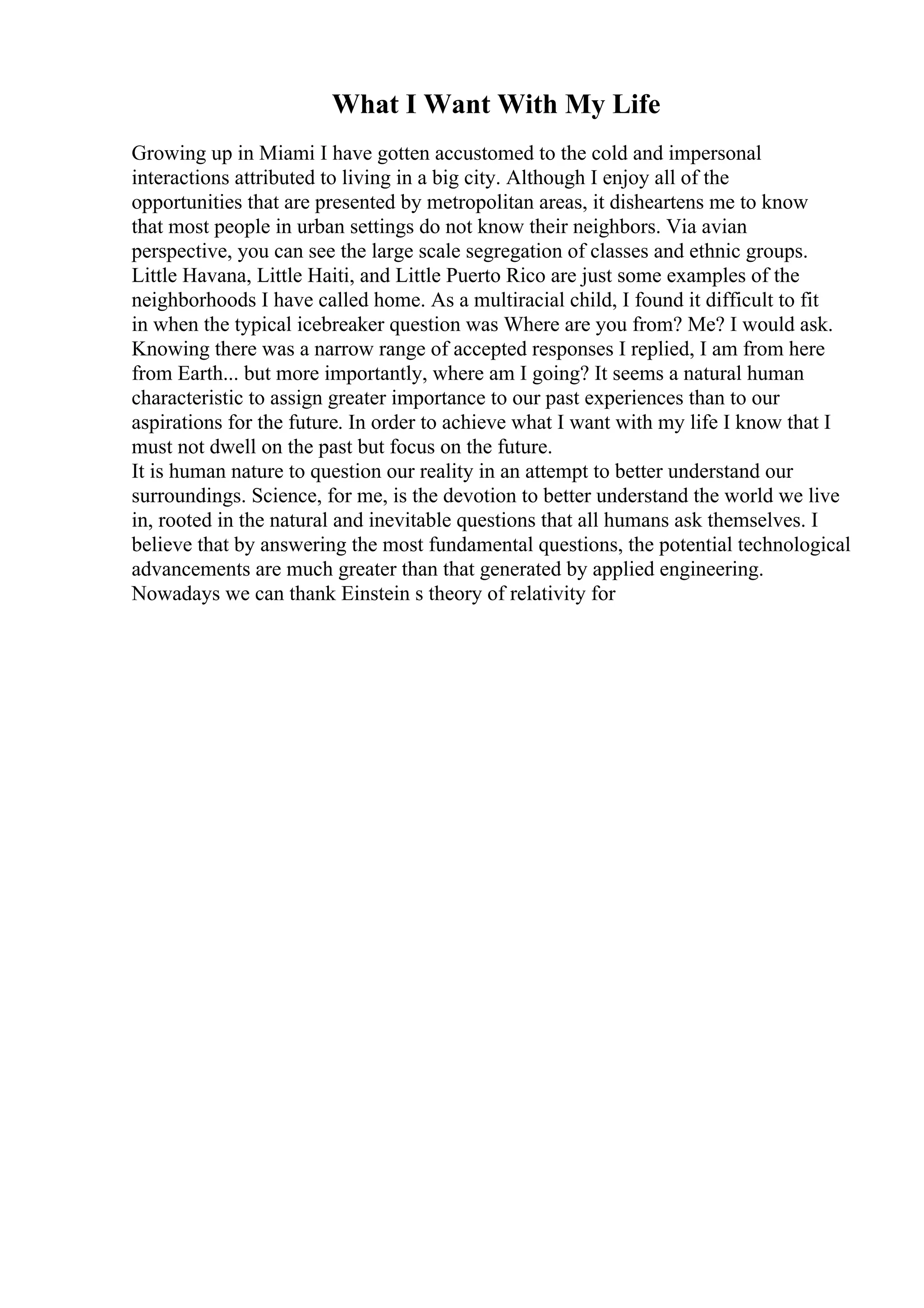 What I Want With My Life
Growing up in Miami I have gotten accustomed to the cold and impersonal
interactions attributed to living in a big city. Although I enjoy all of the
opportunities that are presented by metropolitan areas, it disheartens me to know
that most people in urban settings do not know their neighbors. Via avian
perspective, you can see the large scale segregation of classes and ethnic groups.
Little Havana, Little Haiti, and Little Puerto Rico are just some examples of the
neighborhoods I have called home. As a multiracial child, I found it difficult to fit
in when the typical icebreaker question was Where are you from? Me? I would ask.
Knowing there was a narrow range of accepted responses I replied, I am from here
from Earth... but more importantly, where am I going? It seems a natural human
characteristic to assign greater importance to our past experiences than to our
aspirations for the future. In order to achieve what I want with my life I know that I
must not dwell on the past but focus on the future.
It is human nature to question our reality in an attempt to better understand our
surroundings. Science, for me, is the devotion to better understand the world we live
in, rooted in the natural and inevitable questions that all humans ask themselves. I
believe that by answering the most fundamental questions, the potential technological
advancements are much greater than that generated by applied engineering.
Nowadays we can thank Einstein s theory of relativity for
 