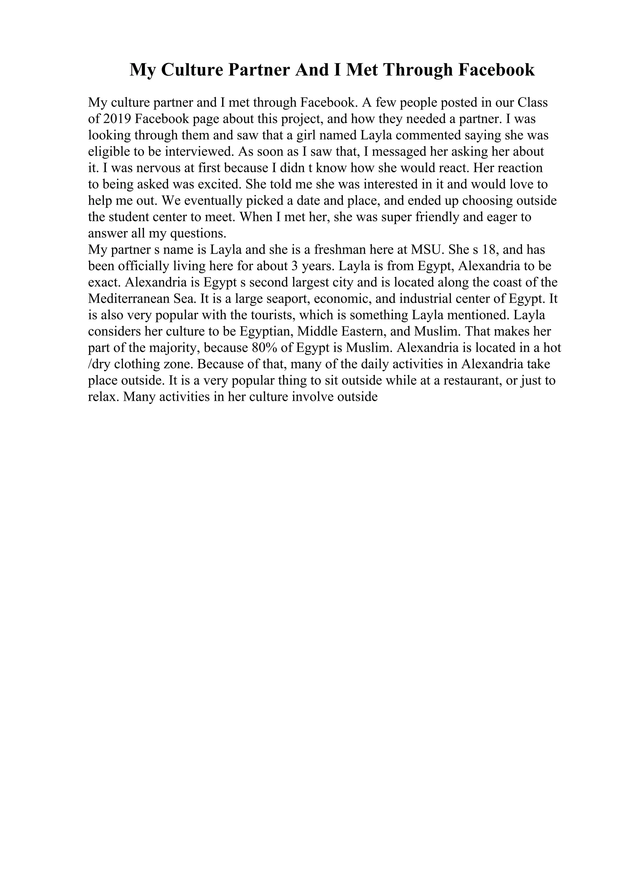 My Culture Partner And I Met Through Facebook
My culture partner and I met through Facebook. A few people posted in our Class
of 2019 Facebook page about this project, and how they needed a partner. I was
looking through them and saw that a girl named Layla commented saying she was
eligible to be interviewed. As soon as I saw that, I messaged her asking her about
it. I was nervous at first because I didn t know how she would react. Her reaction
to being asked was excited. She told me she was interested in it and would love to
help me out. We eventually picked a date and place, and ended up choosing outside
the student center to meet. When I met her, she was super friendly and eager to
answer all my questions.
My partner s name is Layla and she is a freshman here at MSU. She s 18, and has
been officially living here for about 3 years. Layla is from Egypt, Alexandria to be
exact. Alexandria is Egypt s second largest city and is located along the coast of the
Mediterranean Sea. It is a large seaport, economic, and industrial center of Egypt. It
is also very popular with the tourists, which is something Layla mentioned. Layla
considers her culture to be Egyptian, Middle Eastern, and Muslim. That makes her
part of the majority, because 80% of Egypt is Muslim. Alexandria is located in a hot
/dry clothing zone. Because of that, many of the daily activities in Alexandria take
place outside. It is a very popular thing to sit outside while at a restaurant, or just to
relax. Many activities in her culture involve outside
 