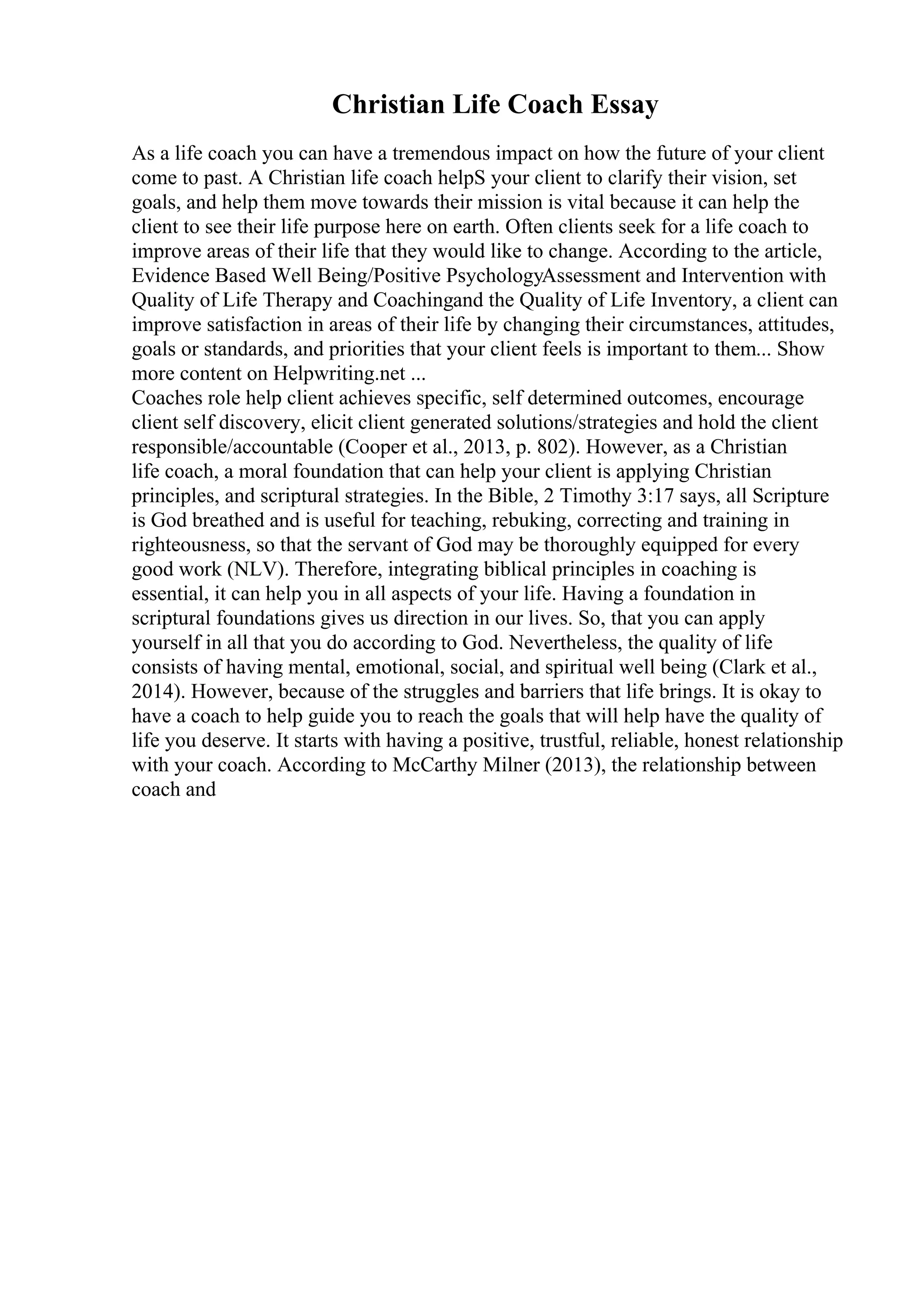 Christian Life Coach Essay
As a life coach you can have a tremendous impact on how the future of your client
come to past. A Christian life coach helpS your client to clarify their vision, set
goals, and help them move towards their mission is vital because it can help the
client to see their life purpose here on earth. Often clients seek for a life coach to
improve areas of their life that they would like to change. According to the article,
Evidence Based Well Being/Positive PsychologyAssessment and Intervention with
Quality of Life Therapy and Coachingand the Quality of Life Inventory, a client can
improve satisfaction in areas of their life by changing their circumstances, attitudes,
goals or standards, and priorities that your client feels is important to them... Show
more content on Helpwriting.net ...
Coaches role help client achieves specific, self determined outcomes, encourage
client self discovery, elicit client generated solutions/strategies and hold the client
responsible/accountable (Cooper et al., 2013, p. 802). However, as a Christian
life coach, a moral foundation that can help your client is applying Christian
principles, and scriptural strategies. In the Bible, 2 Timothy 3:17 says, all Scripture
is God breathed and is useful for teaching, rebuking, correcting and training in
righteousness, so that the servant of God may be thoroughly equipped for every
good work (NLV). Therefore, integrating biblical principles in coaching is
essential, it can help you in all aspects of your life. Having a foundation in
scriptural foundations gives us direction in our lives. So, that you can apply
yourself in all that you do according to God. Nevertheless, the quality of life
consists of having mental, emotional, social, and spiritual well being (Clark et al.,
2014). However, because of the struggles and barriers that life brings. It is okay to
have a coach to help guide you to reach the goals that will help have the quality of
life you deserve. It starts with having a positive, trustful, reliable, honest relationship
with your coach. According to McCarthy Milner (2013), the relationship between
coach and
 