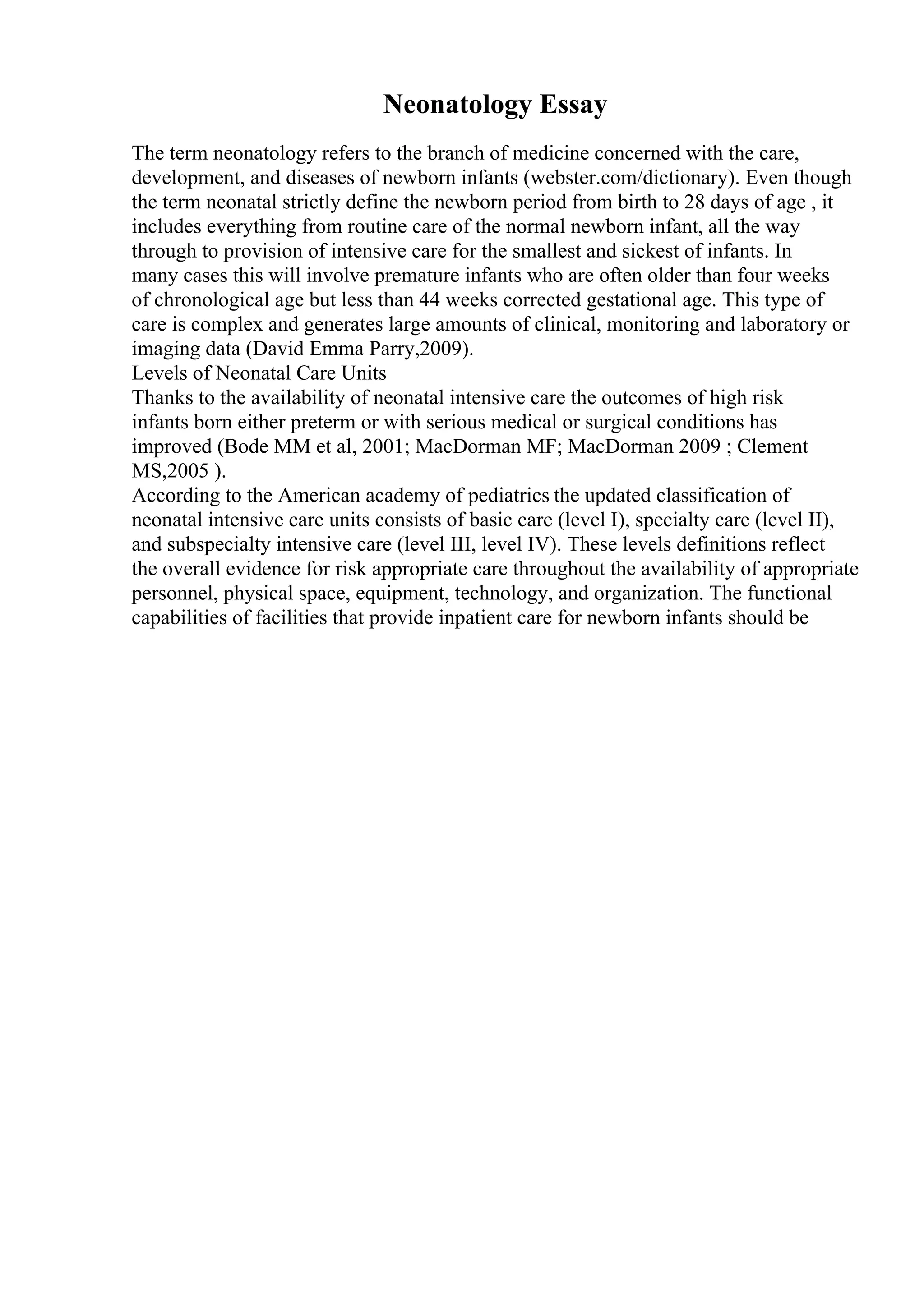 Neonatology Essay
The term neonatology refers to the branch of medicine concerned with the care,
development, and diseases of newborn infants (webster.com/dictionary). Even though
the term neonatal strictly define the newborn period from birth to 28 days of age , it
includes everything from routine care of the normal newborn infant, all the way
through to provision of intensive care for the smallest and sickest of infants. In
many cases this will involve premature infants who are often older than four weeks
of chronological age but less than 44 weeks corrected gestational age. This type of
care is complex and generates large amounts of clinical, monitoring and laboratory or
imaging data (David Emma Parry,2009).
Levels of Neonatal Care Units
Thanks to the availability of neonatal intensive care the outcomes of high risk
infants born either preterm or with serious medical or surgical conditions has
improved (Bode MM et al, 2001; MacDorman MF; MacDorman 2009 ; Clement
MS,2005 ).
According to the American academy of pediatrics the updated classification of
neonatal intensive care units consists of basic care (level I), specialty care (level II),
and subspecialty intensive care (level III, level IV). These levels definitions reflect
the overall evidence for risk appropriate care throughout the availability of appropriate
personnel, physical space, equipment, technology, and organization. The functional
capabilities of facilities that provide inpatient care for newborn infants should be
 