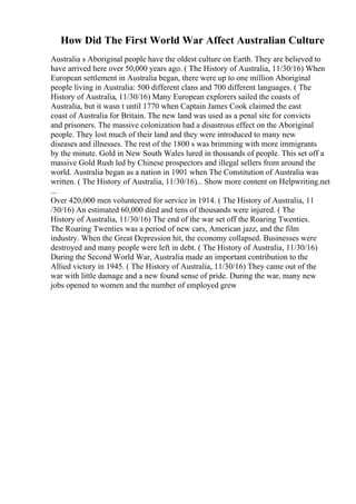 How Did The First World War Affect Australian Culture
Australia s Aboriginal people have the oldest culture on Earth. They are believed to
have arrived here over 50,000 years ago. ( The History of Australia, 11/30/16) When
European settlement in Australia began, there were up to one million Aboriginal
people living in Australia: 500 different clans and 700 different languages. ( The
History of Australia, 11/30/16) Many European explorers sailed the coasts of
Australia, but it wasn t until 1770 when Captain James Cook claimed the east
coast of Australia for Britain. The new land was used as a penal site for convicts
and prisoners. The massive colonization had a disastrous effect on the Aboriginal
people. They lost much of their land and they were introduced to many new
diseases and illnesses. The rest of the 1800 s was brimming with more immigrants
by the minute. Gold in New South Wales lured in thousands of people. This set off a
massive Gold Rush led by Chinese prospectors and illegal sellers from around the
world. Australia began as a nation in 1901 when The Constitution of Australia was
written. ( The History of Australia, 11/30/16)... Show more content on Helpwriting.net
...
Over 420,000 men volunteered for service in 1914. ( The History of Australia, 11
/30/16) An estimated 60,000 died and tens of thousands were injured. ( The
History of Australia, 11/30/16) The end of the war set off the Roaring Twenties.
The Roaring Twenties was a period of new cars, American jazz, and the film
industry. When the Great Depression hit, the economy collapsed. Businesses were
destroyed and many people were left in debt. ( The History of Australia, 11/30/16)
During the Second World War, Australia made an important contribution to the
Allied victory in 1945. ( The History of Australia, 11/30/16) They came out of the
war with little damage and a new found sense of pride. During the war, many new
jobs opened to women and the number of employed grew
 