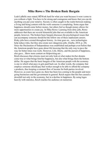 Mike Rowe s The Broken Basic Bargain
Leah LaBelle once stated, ВЁWork hard for what you want because it won t come to
you without a fight. You have to be strong and courageous and know that you can do
anything you put your mind to. Society is often caught in the realm between making
a living and being content with the work someone is completing. Some argue that
happiness should come before money, but others feel as though money allows for
more opportunities to create joy. In Mike Rowe: Learning from dirty jobs, Rowe
addresses that there are several distasteful jobs that are available to the American
people, however, The broken basic bargain discusses the psychological issues that
can accompany someone should he/she follow one of these unpleasant careers.
Risky jobs have existed throughout history. As time goes on... new technologies
help reduce risks, but they also create new dangerous jobs. (Garbe, 2014, p. 28).
Since the Declaration of Independence was established and perhaps even before that
the American people have gone about life knowing that the only way to pave the
way for better times was work. However, Life, liberty, and the pursuit of happiness,
also gave... Show more content on Helpwriting.net ...
Reich discusses that citizens must not only look at what makes his/her dreams
come true or what brings him/her happiness, but also what brings them the bottom
dollar. He argues that the basic bargain of the American people with the economy
is one in which what pays in gets paid back out. In other words, the company that
employs someone should pay that worker enough to be able to afford the company
s products, thus keeping a constant flow of income for both parties involved.
However, as years have gone on, there has been less coming to the people and more
going businesses and the government in general. Reich argues that this has caused a
downfall not only in the economy, but in a decline in happiness. By using logos
heavily with statistics, Reich reaches his audience on numerous
 