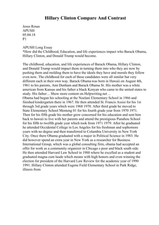 Hillary Clinton Compare And Contrast
Jesus Rosas
APUSH
05.04.18
P1
APUSH Long Essay
*How did the Childhood, Education, and life experiences impact who Barack Obama,
Hillary Clinton, and Donald Trump would become.
The childhood, education, and life experiences of Barack Obama, Hillary Clinton,
and Donald Trump would impact them in turning them into who they are now by
pushing them and molding them to have the ideals they have and morals they follow
even now. The childhood for each of these candidates were all similar but very
different each in their own way. Barack Obamawas born in Hawaii on August 4th,
1961 to his parents, Ann Dunham and Barack Obama Sr. His mother was a white
american from Kansas and his father a black Kenyan who came to the united states to
study. His father ... Show more content on Helpwriting.net ...
Obama had begun his schooling at the Noelani Elementary School in 1966 and
finished kindergarten there in 1967. He then attended St. Francis Assisi for his 1st
through 3rd grade years which were 1968 1970. After third grade he moved to
State Elementary School Menteng 01 for his fourth grade year from 1970 1971.
Then for his fifth grade his mother grew concerned for his education and sent him
back to hawaii to live with her parents and attend the prestigious Punahou School
for his fifth to twelfth grade year which took from 1971 1979. After he graduated
he attended Occidental College in Los Angeles for his freshman and sophomore
years with no degree and then transferred to Columbia University in New York
City. Once there Obama graduated with a major in Political Science in 1983. He
did however spend an extra year in New York as a researcher for Business
International Group, which was a global consulting firm, obama had accepted an
offer for work as a community organizer in Chicago s poor and black south side.
He then attended Harvard Law School in 1988 where he excelled as a student and
graduated magna cum laude which means with high honors and even winning the
election for president of the Harvard Law Review for the academic year of 1990
1991. Hillary Clinton attended Eugene Field Elementary School in Park Ridge,
illinois from
 