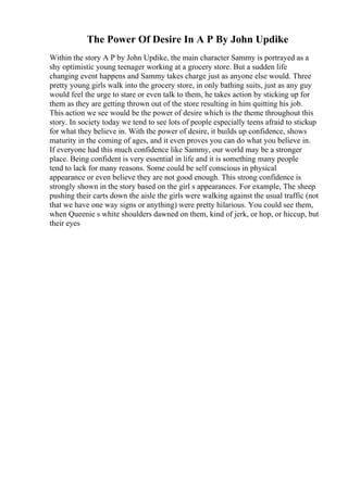 The Power Of Desire In A P By John Updike
Within the story A P by John Updike, the main character Sammy is portrayed as a
shy optimistic young teenager working at a grocery store. But a sudden life
changing event happens and Sammy takes charge just as anyone else would. Three
pretty young girls walk into the grocery store, in only bathing suits, just as any guy
would feel the urge to stare or even talk to them, he takes action by sticking up for
them as they are getting thrown out of the store resulting in him quitting his job.
This action we see would be the power of desire which is the theme throughout this
story. In society today we tend to see lots of people especially teens afraid to stickup
for what they believe in. With the power of desire, it builds up confidence, shows
maturity in the coming of ages, and it even proves you can do what you believe in.
If everyone had this much confidence like Sammy, our world may be a stronger
place. Being confident is very essential in life and it is something many people
tend to lack for many reasons. Some could be self conscious in physical
appearance or even believe they are not good enough. This strong confidence is
strongly shown in the story based on the girl s appearances. For example, The sheep
pushing their carts down the aisle the girls were walking against the usual traffic (not
that we have one way signs or anything) were pretty hilarious. You could see them,
when Queenie s white shoulders dawned on them, kind of jerk, or hop, or hiccup, but
their eyes
 