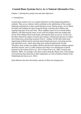 Coastal Dune Systems Serve As A Natural Alternative For...
Chapter 1. Introduction, project aim and main objectives.
1.1 Introduction
Coastal dune systems serve as a natural alternative to hard engineering defence
methods. They act as a barrier which contribute to the stabilization of the coastal
landscape and protects it when coastal disasters occur. During storms, waves flatten
the beach and collapse the dune facing the beach, realising sand offshore and
creating large bars in the surf zone. These sandbars cause waves to break further
offshore, and following the storm, waves with less height return the eroded sand
slowly from offshore back to the beach, allowing the dune to recover. In this way,
the dunes absorb the impact of storms preventing or minimising intrusion of waters
into inland areas, protecting structures from п¬‚ooding. On the other hand, hard
engineering methods tend to interrupt natural beach processes, increasing erosion
risk and beach scour, which often ends up in artificial replacement of sand.
Therefore, dune systems are highly efficient and the least expensive defence against
shoreline erosion, and is a softer solution since there is no introduction of harsh
elements to the system (Choi et al., 2013; Gomez Pina et al., 2002; Cornelis and
Gabriels, 2003). An example is the dune system along the Dutch coast, where plenty
of research has been done due to their importance as a line of defence feature in the
Netherlands (de Groot et al., 2012).
Such defences also have downsides, and one of those are transgressive
 