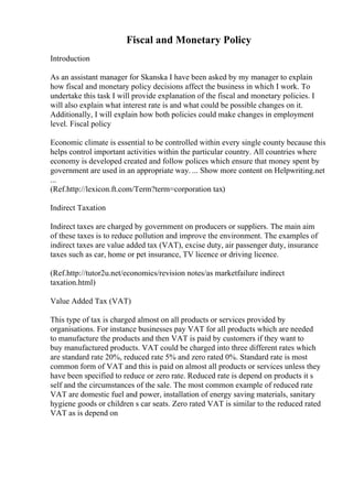 Fiscal and Monetary Policy
Introduction
As an assistant manager for Skanska I have been asked by my manager to explain
how fiscal and monetary policy decisions affect the business in which I work. To
undertake this task I will provide explanation of the fiscal and monetary policies. I
will also explain what interest rate is and what could be possible changes on it.
Additionally, I will explain how both policies could make changes in employment
level. Fiscal policy
Economic climate is essential to be controlled within every single county because this
helps control important activities within the particular country. All countries where
economy is developed created and follow polices which ensure that money spent by
government are used in an appropriate way. ... Show more content on Helpwriting.net
...
(Ref.http://lexicon.ft.com/Term?term=corporation tax)
Indirect Taxation
Indirect taxes are charged by government on producers or suppliers. The main aim
of these taxes is to reduce pollution and improve the environment. The examples of
indirect taxes are value added tax (VAT), excise duty, air passenger duty, insurance
taxes such as car, home or pet insurance, TV licence or driving licence.
(Ref.http://tutor2u.net/economics/revision notes/as marketfailure indirect
taxation.html)
Value Added Tax (VAT)
This type of tax is charged almost on all products or services provided by
organisations. For instance businesses pay VAT for all products which are needed
to manufacture the products and then VAT is paid by customers if they want to
buy manufactured products. VAT could be charged into three different rates which
are standard rate 20%, reduced rate 5% and zero rated 0%. Standard rate is most
common form of VAT and this is paid on almost all products or services unless they
have been specified to reduce or zero rate. Reduced rate is depend on products it s
self and the circumstances of the sale. The most common example of reduced rate
VAT are domestic fuel and power, installation of energy saving materials, sanitary
hygiene goods or children s car seats. Zero rated VAT is similar to the reduced rated
VAT as is depend on
 