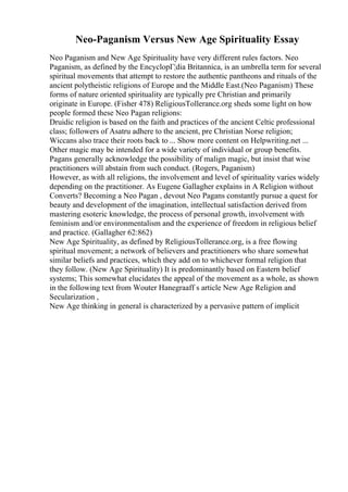 Neo-Paganism Versus New Age Spirituality Essay
Neo Paganism and New Age Spirituality have very different rules factors. Neo
Paganism, as defined by the EncyclopГ¦dia Britannica, is an umbrella term for several
spiritual movements that attempt to restore the authentic pantheons and rituals of the
ancient polytheistic religions of Europe and the Middle East.(Neo Paganism) These
forms of nature oriented spirituality are typically pre Christian and primarily
originate in Europe. (Fisher 478) ReligiousTollerance.org sheds some light on how
people formed these Neo Pagan religions:
Druidic religion is based on the faith and practices of the ancient Celtic professional
class; followers of Asatru adhere to the ancient, pre Christian Norse religion;
Wiccans also trace their roots back to ... Show more content on Helpwriting.net ...
Other magic may be intended for a wide variety of individual or group benefits.
Pagans generally acknowledge the possibility of malign magic, but insist that wise
practitioners will abstain from such conduct. (Rogers, Paganism)
However, as with all religions, the involvement and level of spirituality varies widely
depending on the practitioner. As Eugene Gallagher explains in A Religion without
Converts? Becoming a Neo Pagan , devout Neo Pagans constantly pursue a quest for
beauty and development of the imagination, intellectual satisfaction derived from
mastering esoteric knowledge, the process of personal growth, involvement with
feminism and/or environmentalism and the experience of freedom in religious belief
and practice. (Gallagher 62:862)
New Age Spirituality, as defined by ReligiousTollerance.org, is a free flowing
spiritual movement; a network of believers and practitioners who share somewhat
similar beliefs and practices, which they add on to whichever formal religion that
they follow. (New Age Spirituality) It is predominantly based on Eastern belief
systems; This somewhat elucidates the appeal of the movement as a whole, as shown
in the following text from Wouter Hanegraaff s article New Age Religion and
Secularization ,
New Age thinking in general is characterized by a pervasive pattern of implicit
 
