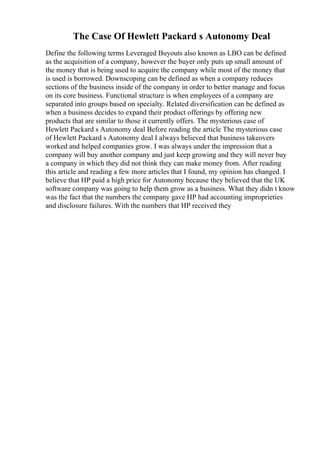 The Case Of Hewlett Packard s Autonomy Deal
Define the following terms Leveraged Buyouts also known as LBO can be defined
as the acquisition of a company, however the buyer only puts up small amount of
the money that is being used to acquire the company while most of the money that
is used is borrowed. Downscoping can be defined as when a company reduces
sections of the business inside of the company in order to better manage and focus
on its core business. Functional structure is when employees of a company are
separated into groups based on specialty. Related diversification can be defined as
when a business decides to expand their product offerings by offering new
products that are similar to those it currently offers. The mysterious case of
Hewlett Packard s Autonomy deal Before reading the article The mysterious case
of Hewlett Packard s Autonomy deal I always believed that business takeovers
worked and helped companies grow. I was always under the impression that a
company will buy another company and just keep growing and they will never buy
a company in which they did not think they can make money from. After reading
this article and reading a few more articles that I found, my opinion has changed. I
believe that HP paid a high price for Autonomy because they believed that the UK
software company was going to help them grow as a business. What they didn t know
was the fact that the numbers the company gave HP had accounting improprieties
and disclosure failures. With the numbers that HP received they
 