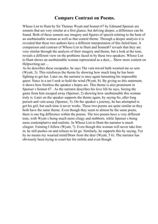 Compare Contrast on Poems.
Whoso List to Hunt by Sir Thomas Wyatt and Sonnet 67 by Edmund Spenser are
sonnets that are very similar at a first glance, but delving deeper, a difference can be
found. Both of these sonnets use imagery and figures of speech relating to the hunt of
an unobtainable woman as well as that central theme. Through a deeper analysis it is
revealed that these two authors have a different interpretation of this failed hunt. A
comparison and contrast of Whoso List to Hunt and Sonnet67 reveals that they are
very similar through the analysis of their imagery and theme, but a look at the tone,
reveals a different view on the problems faced in by these two speakers. Whoso List
to Hunt shows an unobtainable woman represented as a deer,... Show more content on
Helpwriting.net ...
As he describes these escapades, he says The vain travail hath wearied me so sore
(Wyatt, 3). This reinforces the theme by showing how much long he has been
fighting to get her. Later on, the narrator is once again lamenting his impossible
quest: Since in a net I seek to hold the wind (Wyatt, 8). By giving us this statement,
it shows how fruitless the speaker s hopes are. This theme is also prominent in
Spenser s Sonnet 67 . As the narrator describes his love life he says, Seeing the
game from him escaped away (Spenser, 2) showing how unobtainable this woman
truly is. Later on the speaker supports the theme again, by saying So, after long
pursuit and vain assay (Spenser, 5). On the speaker s journey, he has attempted to
get his girl, but each time it never works. These two poems are quite similar as they
both have the same theme. Even though they seem to almost be the same poem,
there is one big difference within the poems. The two poems have a very different
tone, with Wyatt s being much more clingy and stubborn, while Spenser s being
more contemplative and realistic. In Whoso List to Hunt the narrator is much
clingier: Fainting I follow (Wyatt, 7). Even though this woman will never take him
in, he still pushes on and refuses to let go. Similarly, he supports this by saying, Yet
by no means my wearied mind/Draw from the deer (Wyatt, 5 6). The narrator has
obviously been trying to court her for awhile and even though
 