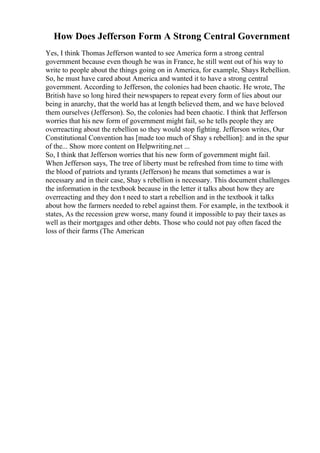 How Does Jefferson Form A Strong Central Government
Yes, I think Thomas Jefferson wanted to see America form a strong central
government because even though he was in France, he still went out of his way to
write to people about the things going on in America, for example, Shays Rebellion.
So, he must have cared about America and wanted it to have a strong central
government. According to Jefferson, the colonies had been chaotic. He wrote, The
British have so long hired their newspapers to repeat every form of lies about our
being in anarchy, that the world has at length believed them, and we have beloved
them ourselves (Jefferson). So, the colonies had been chaotic. I think that Jefferson
worries that his new form of government might fail, so he tells people they are
overreacting about the rebellion so they would stop fighting. Jefferson writes, Our
Constitutional Convention has [made too much of Shay s rebellion]: and in the spur
of the... Show more content on Helpwriting.net ...
So, I think that Jefferson worries that his new form of government might fail.
When Jefferson says, The tree of liberty must be refreshed from time to time with
the blood of patriots and tyrants (Jefferson) he means that sometimes a war is
necessary and in their case, Shay s rebellion is necessary. This document challenges
the information in the textbook because in the letter it talks about how they are
overreacting and they don t need to start a rebellion and in the textbook it talks
about how the farmers needed to rebel against them. For example, in the textbook it
states, As the recession grew worse, many found it impossible to pay their taxes as
well as their mortgages and other debts. Those who could not pay often faced the
loss of their farms (The American
 
