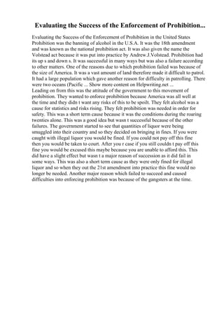 Evaluating the Success of the Enforcement of Prohibition...
Evaluating the Success of the Enforcement of Prohibition in the United States
Prohibition was the banning of alcohol in the U.S.A. It was the 18th amendment
and was known as the national prohibition act. It was also given the name the
Volstead act because it was put into practice by Andrew.J.Volstead. Prohibition had
its up s and down s. It was successful in many ways but was also a failure according
to other matters. One of the reasons due to which prohibition failed was because of
the size of America. It was a vast amount of land therefore made it difficult to patrol.
It had a large population which gave another reason for difficulty in patrolling. There
were two oceans (Pacific ... Show more content on Helpwriting.net ...
Leading on from this was the attitude of the government to this movement of
prohibition. They wanted to enforce prohibition because America was all well at
the time and they didn t want any risks of this to be spoilt. They felt alcohol was a
cause for statistics and risks rising. They felt prohibition was needed in order for
safety. This was a short term cause because it was the conditions during the roaring
twenties alone. This was a good idea but wasn t successful because of the other
failures. The government started to see that quantities of liquor were being
smuggled into their country and so they decided on bringing in fines. If you were
caught with illegal liquor you would be fined. If you could not pay off this fine
then you would be taken to court. After you r case if you still couldn t pay off this
fine you would be excused this maybe because you are unable to afford this. This
did have a slight effect but wasn t a major reason of succession as it did fail in
some ways. This was also a short term cause as they were only fined for illegal
liquor and so when they out the 21st amendment into practice this fine would no
longer be needed. Another major reason which failed to succeed and caused
difficulties into enforcing prohibition was because of the gangsters at the time.
 