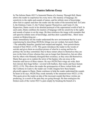 Dantes Inferno Essay
In The Inferno Dante #8217;s Immortal Drama of a Journey Through Hell, Dante
allows the reader to experience his every move. His mastery of language, his
sensitivity to the sights and sounds of nature, and his infinite store of knowledge
allow him to capture and draw the reader into the realm of the terrestrial hell. In Canto
6, the Gluttons; Canto 13, the Violent Against Themselves; and Canto 23, the
Hypocrites; Dante excels in his detailed portrayal of the supernatural world of hell. In
each canto, Dante combines his mastery of language with his sensitivity to the sights
and sounds of nature to set the stage. He then reinforces the image with examples that
call upon his infinite store of knowledge, and thus draw a parallel that... Show more
content on Helpwriting.net ...
Dante immediately lets the reader understand the new environment that he is now
experiencing by describing #8220;Its foliage was not verdant, but nearly black.
/ The unhealthy branches, gnarled and warped and tangled, / bore poison thorns
instead of fruit #8221; (119). This quote introduces the reader to the woods of
suicide and gives them an excellent picture of what he is seeing and how he
portrays the sin they committed. Due to these sinners abuse to themselves they are
now in the form of trees whereas they can no longer hurt themselves, but are often
hurt by others who blatantly disregard their existence, as they once did themselves.
Dante then goes on to explain the terror of the harpies who eat away at the
branches and leaves of these sinners. He says #8220;Their wings are wide, their
feet clawed, their huge bellies / covered with feathers, their necks and faces human
#8221; (119). This shows the reader the grotesqueries of these violent birds, and
like Cerberus in Canto 6, the reader can vividly imagine how these harpies
physically appear to Dante. Dante continues to help the reader understand the sounds
he hears as he says, #8220;They croak eternally in the unnatural trees #8221; (119).
This quote gives the reader an idea of the incessant sounds that these victims are
producing, as a result of the pain they are going through. He then analogizes the
broken souls of the victim #8217;s pain simply by breaking the branch of a
 