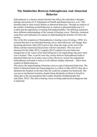 The Similarities Between Schizophrenia And Abnormal
Behavior
Schizophrenia is a chronic mental disorder that effects the individual s thoughts,
feelings and actions (U.S. Department of Health and Human Services, n.d.). This
disorder leads to what society defines as abnormal behaviour. Through an analysis of
the conflict of defining normal behaviour in contrast to abnormal behaviour it is
evident that the approaches to treating Schizophreniadiffer. The differing treatments
show different understandings of the concept of hearing voices. Therefore, treatment
using force and medication in contrast to understanding the disorder will show the
tension.
One of the first symptoms of Schizophrenia is hearing voices (Cuttings, 1989). It is
assumed that due to an individual hearing voices, their behaviour will change, thus
becoming abnormal. Saks (2012) proves this when she sings on the roof of the
library and has nonsensical discussions with her classmates. This was out of
character for her (Saks 2012). Longden (2013) explains how her behaviour
changed due to the voices in her head telling her to do stupid things like poor water
over a lecturer. Thus, it can be seen why society believes Schizophrenia leads to
abnormal behaviour as in many cases it does. However, society has stigmatized
Schizophrenia and made it seem as if all sufferers display abnormal ... Show more
content on Helpwriting.net ...
This shows the understanding of hearing voices as sign of abnormal behaviour. The
belief of abnormal behaviour being dangerous is evident in Saks (2012) when she is
admitted into hospital on the basis that she could not complete her homework. She
was put on mechanical restraints, despite being absolutely no threat to herself or
others,due to the misconception that it makes mentally disabled people feel
safe.(Saks, 2012). This shows hearing voices as being understood as dangerous due
to abnormal
 