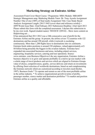 Marketing Strategy on Emirates Airline
Assessment Front Cover Sheet Course / Programme: MBA Module: MBA4059
Strategic Management amp; Marketing Module Tutor: Dr. Tony Ayoola Assignment
Number: One of one (100% of final mark) Assignment Title: Case Study Based
Analysis Assignment Length: [5613 1843 (cover sheet and reference words)] =
4499 Words Issue Date: 22nd February 2013 Submission Deadline: 22nd April 2013
Please submit this form with the completed assessment. I declare this submission to
be my own work. Signed (student name): TH1OCD 1209142... Show more content on
Helpwriting.net ...
It has announced that 2011 2012 was a 24th consecutive year of profit for the
Emirates Airline and the group. At present, the airline covers 72 countries with 122
destinations and has around 190 aircraft, while it network is escalating
continuously. More than 1,200 flights leave to destinations into six continents.
Emirates book orders positions is around 230 airplanes, valued approximately at $
84 billion being presently the biggest in the aviation industry. Emirates have
expanded into associated businesses and areas, including airport services,
engineering, hospitality services, catering and tour operations. Source:
www.emirates .com Business Objectives Like any organization, Emirates Airline s
business objective is to grow and operate profitably in a mid to up size market with
a whole range of travel products and services which are aligned to Emirates Groups
value of choice, competitiveness, quality, service delivery and return on investments
by offering finest selection of worldwide destinations, based on and complementing
the Emirates network which are customized according to travelers need (Kotler,
1997). Business Goals * To operate and remain as one of the most profitable airline
in the airline industry. * To achieve organizational growth in terms of profits,
passenger number, source market and destination portfolios * To market and position
Emirates airline as a quality and affordable
 