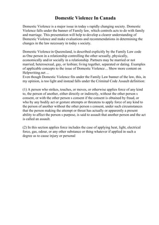 Domestic Violence In Canada
Domestic Violence is a major issue in today s rapidly changing society. Domestic
Violence falls under the banner of Family law, which controls acts to do with family
and marriage. This presentation will help to develop a clearer understanding of
Domestic Violence and make evaluations and recommendations in determining the
changes in the law necessary in today s society.
Domestic Violence in Queensland, is described explicitly by the Family Law code
as One person in a relationship controlling the other sexually, physically,
economically and/or socially in a relationship. Partners may be married or not
married; heterosexual, gay, or lesbian; living together, separated or dating. Examples
of applicable concepts to the issue of Domestic Violence... Show more content on
Helpwriting.net ...
Even though Domestic Violence fits under the Family Law banner of the law, this, in
my opinion, is too light and instead falls under the Criminal Code Assault definition:
(1) A person who strikes, touches, or moves, or otherwise applies force of any kind
to, the person of another, either directly or indirectly, without the other person s
consent, or with the other person s consent if the consent is obtained by fraud, or
who by any bodily act or gesture attempts or threatens to apply force of any kind to
the person of another without the other person s consent, under such circumstances
that the person making the attempt or threat has actually or apparently a present
ability to affect the person s purpose, is said to assault that another person and the act
is called an assault.
(2) In this section applies force includes the case of applying heat, light, electrical
force, gas, odour, or any other substance or thing whatever if applied in such a
degree as to cause injury or personal
 