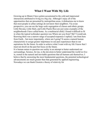 What I Want With My Life
Growing up in Miami I have gotten accustomed to the cold and impersonal
interactions attributed to living in a big city. Although I enjoy all of the
opportunities that are presented by metropolitan areas, it disheartens me to know
that most people in urban settings do not know their neighbors. Via avian
perspective, you can see the large scale segregation of classes and ethnic groups.
Little Havana, Little Haiti, and Little Puerto Rico are just some examples of the
neighborhoods I have called home. As a multiracial child, I found it difficult to fit
in when the typical icebreaker question was Where are you from? Me? I would ask.
Knowing there was a narrow range of accepted responses I replied, I am from here
from Earth... but more importantly, where am I going? It seems a natural human
characteristic to assign greater importance to our past experiences than to our
aspirations for the future. In order to achieve what I want with my life I know that I
must not dwell on the past but focus on the future.
It is human nature to question our reality in an attempt to better understand our
surroundings. Science, for me, is the devotion to better understand the world we live
in, rooted in the natural and inevitable questions that all humans ask themselves. I
believe that by answering the most fundamental questions, the potential technological
advancements are much greater than that generated by applied engineering.
Nowadays we can thank Einstein s theory of relativity for
 