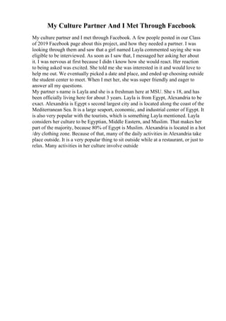 My Culture Partner And I Met Through Facebook
My culture partner and I met through Facebook. A few people posted in our Class
of 2019 Facebook page about this project, and how they needed a partner. I was
looking through them and saw that a girl named Layla commented saying she was
eligible to be interviewed. As soon as I saw that, I messaged her asking her about
it. I was nervous at first because I didn t know how she would react. Her reaction
to being asked was excited. She told me she was interested in it and would love to
help me out. We eventually picked a date and place, and ended up choosing outside
the student center to meet. When I met her, she was super friendly and eager to
answer all my questions.
My partner s name is Layla and she is a freshman here at MSU. She s 18, and has
been officially living here for about 3 years. Layla is from Egypt, Alexandria to be
exact. Alexandria is Egypt s second largest city and is located along the coast of the
Mediterranean Sea. It is a large seaport, economic, and industrial center of Egypt. It
is also very popular with the tourists, which is something Layla mentioned. Layla
considers her culture to be Egyptian, Middle Eastern, and Muslim. That makes her
part of the majority, because 80% of Egypt is Muslim. Alexandria is located in a hot
/dry clothing zone. Because of that, many of the daily activities in Alexandria take
place outside. It is a very popular thing to sit outside while at a restaurant, or just to
relax. Many activities in her culture involve outside
 