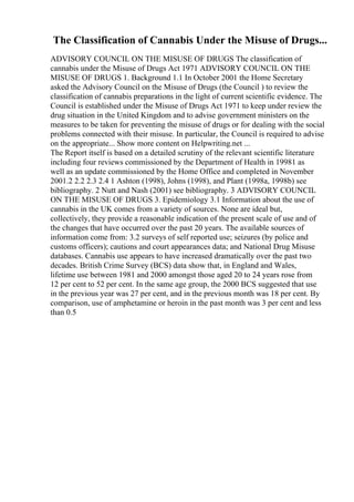 The Classification of Cannabis Under the Misuse of Drugs...
ADVISORY COUNCIL ON THE MISUSE OF DRUGS The classification of
cannabis under the Misuse of Drugs Act 1971 ADVISORY COUNCIL ON THE
MISUSE OF DRUGS 1. Background 1.1 In October 2001 the Home Secretary
asked the Advisory Council on the Misuse of Drugs (the Council ) to review the
classification of cannabis preparations in the light of current scientific evidence. The
Council is established under the Misuse of Drugs Act 1971 to keep under review the
drug situation in the United Kingdom and to advise government ministers on the
measures to be taken for preventing the misuse of drugs or for dealing with the social
problems connected with their misuse. In particular, the Council is required to advise
on the appropriate... Show more content on Helpwriting.net ...
The Report itself is based on a detailed scrutiny of the relevant scientific literature
including four reviews commissioned by the Department of Health in 19981 as
well as an update commissioned by the Home Office and completed in November
2001.2 2.2 2.3 2.4 1 Ashton (1998), Johns (1998), and Plant (1998a, 1998b) see
bibliography. 2 Nutt and Nash (2001) see bibliography. 3 ADVISORY COUNCIL
ON THE MISUSE OF DRUGS 3. Epidemiology 3.1 Information about the use of
cannabis in the UK comes from a variety of sources. None are ideal but,
collectively, they provide a reasonable indication of the present scale of use and of
the changes that have occurred over the past 20 years. The available sources of
information come from: 3.2 surveys of self reported use; seizures (by police and
customs officers); cautions and court appearances data; and National Drug Misuse
databases. Cannabis use appears to have increased dramatically over the past two
decades. British Crime Survey (BCS) data show that, in England and Wales,
lifetime use between 1981 and 2000 amongst those aged 20 to 24 years rose from
12 per cent to 52 per cent. In the same age group, the 2000 BCS suggested that use
in the previous year was 27 per cent, and in the previous month was 18 per cent. By
comparison, use of amphetamine or heroin in the past month was 3 per cent and less
than 0.5
 