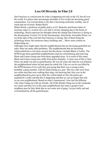 Loss Of Diversity In Film 2.0
San Francisco is a microcosm for what is happening not only in the US, but all over
the world. It is places that increasingly desirable to live in that are becoming gated
communities. I m worried about a city that is becoming uniformly wealthy, out of
reach and out of touch. Robert Reich
Robert Reich, a professor of public policy at UC Berkeley and former labor of
secretary states it s worries for a city that is slowly changing due to the boom of
technology. Reich expresses his thoughts about the change San Francisco is facing in
the documentary Version 2.0. In this documentary, directed by Alexandra Pelosi, we
see both sides of the coin that San Francisco is facing. One of them being the
technology boom, the numerous fancy buildings and ... Show more content on
Helpwriting.net ...
Although some might argue that the neighborhoods that are becoming gentrified are
safer, there are many other problems. The neighborhoods that are becoming
whitewashed have a lot more security but this doesn t include Black or Latino. The
SFPD keeps these gentrified neighborhoods clean by criminalizing and removing
Black and Latino young men from these upgraded areas. As a result of this many
Black and Latino young men suffer from police brutality. A clear case of this is Alex
Nieto, his death was due to gentrification. He was 28 years old when he was killed,in
the neighbourhood where he had spent his whole life. Like we see he was killed by
the SFPD because of two calls they got saying that there was a young Latino,
probably a gang member, with his hand resting on a gun. This two calls were from
two white men that were walking their dogs, not knowing that Alex was in the
neighboorhood he grew up in.After the violent death of Alex the police got
acquitted.It s really sad that this is happening and that we can no longer feel safe
in our own neighborhood. Based on what I experienced, I also feel the different
vibe when I hang out with my friends. All of the friends I hang out on the weekends
are Latino and they live in the same neighborhood, but when a group of new
neighbors pass by they think that we are some sort of gang. I m just really sad and
overwhelmed by all the gentrification
 