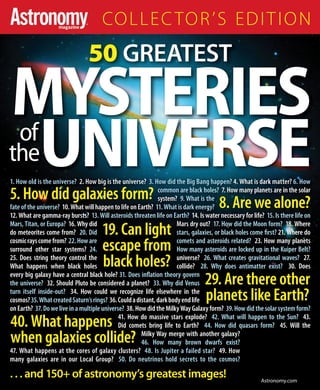 COLLECTOR’S EDITION 
50 GREATEST 
MYSTERIES 
of 
theUNIVERSE 
1. How old is the universe? 2. How big is the universe? 3. How did the Big Bang happen? 4. What is dark matter? 6. How 
common are black holes? 7. How many planets are in the solar 
system? 9. What is the 
5. How did galaxies form? 
8. Are we alone? 
fate of the universe? 10. What will happen to life on Earth? 11. What is dark energy? 
12. What are gamma-ray bursts? 13. Will asteroids threaten life on Earth? 14. Is water necessary for life? 15. Is there life on 
Mars, Titan, or Europa? 16. Why did do meteorites come from? 20. Did 19. Can light 
Mars dry out? 17. How did the Moon form? 18. Where 
stars, galaxies, or black holes come fi rst? 21. Where do 
cosmic rays come from? 22. How are escape from 
comets and asteroids related? 23. How many planets 
surround other star systems? 24. How many asteroids are locked up in the Kuiper Belt? 
25. Does string theory control the black holes? 
universe? 26. What creates gravitational waves? 27. 
What happens when black holes collide? 28. Why does antimatter exist? 30. Does 
every big galaxy have a central black hole? 31. Does infl ation theory govern 
the universe? 32. Should Pluto be considered a planet? 33. Why did Venus 
29. Are there other 
turn itself inside-out? 34. How could we recognize life elsewhere in the 
planets like Earth? 
cosmos? 35. What created Saturn’s rings? 36. Could a distant, dark body end life 
on Earth? 37. Do we live in a multiple universe? 38. How did the Milky Way Galaxy form? 39. How did the solar system form? 
41. How do massive stars explode? 42. What will happen to the Sun? 43. 
Did comets bring life to Earth? 44. How did quasars form? 45. Will the 
Milky Way merge with another galaxy? 
46. How many brown dwarfs exist? 
40. What happens 
when galaxies collide? 
47. What happens at the cores of galaxy clusters? 48. Is Jupiter a failed star? 49. How 
many galaxies are in our Local Group? 50. Do neutrinos hold secrets to the cosmos? 
. . . and 150+ of astronomy’s greatest images! 
Astronomy.com 
 