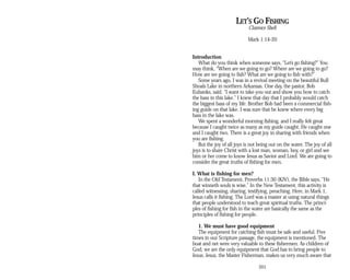 LET’S GO FISHING
Clarence Shell
Mark 1:14-20
Introduction
What do you think when someone says, “Let’s go fishing?” You
may think, “When are we going to go? Where are we going to go?
How are we going to fish? What are we going to fish with?”
Some years ago, I was in a revival meeting on the beautiful Bull
Shoals Lake in northern Arkansas. One day, the pastor, Bob
Eubanks, said, “I want to take you out and show you how to catch
the bass in this lake.” I knew that day that I probably would catch
the biggest bass of my life. Brother Bob had been a commercial fish­
ing guide on that lake. I was sure that he knew where every big
bass in the lake was.
We spent a wonderful morning fishing, and I really felt great
because I caught twice as many as my guide caught. He caught one
and I caught two. There is a great joy in sharing with friends when
you are fishing.
But the joy of all joys is not being out on the water. The joy of all
joys is to share Christ with a lost man, woman, boy, or girl and see
him or her come to know Jesus as Savior and Lord. We are going to
consider the great truths of fishing for men.
I. What is fishing for men?
In the Old Testament, Proverbs 11:30 (KJV), the Bible says, “He
that winneth souls is wise.” In the New Testament, this activity is
called witnessing, sharing, testifying, preaching. Here, in Mark 1,
Jesus calls it fishing. The Lord was a master at using natural things
that people understood to teach great spiritual truths. The princi­
ples of fishing for fish in the water are basically the same as the
principles of fishing for people.
1. We must have good equipment
The equipment for catching fish must be safe and useful. Five
times in our Scripture passage, the equipment is mentioned. The
boat and net were very valuable to these fishermen. As children of
God, we are the only equipment that God has to bring people to
Jesus. Jesus, the Master Fisherman, makes us very much aware that
201
 