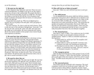 we are His witnesses.
2. We must use the right bait
In New Testament days, fishermen used nets. These men were
commercial fishermen. It is illegal to use nets in our day, unless a
person has a license to fish commercially. The people who fish in
our day will much more likely use bait on a single line. The impor­
tant thing is to use bait the fish will bite. If we are going to lead
people to salvation and prepare them for heaven, we must present
to them the right bait.
I know that many people say, “Why do you Baptists get so
excited? All of us are going to the same place. We’re just going on
different roads.”
You and I must say, “No, there is only one road to heaven. There
is only one way to God, and that is through Jesus.” Jesus said, “I am
the way, the truth, and the life” (John 14:6, KJV). We must never
get caught up in universalism. We must consistently and continu­
ally be very narrow-minded on how people come to know the glo­
rious experience of salvation.
3. We must have time and patience
Every person who fishes knows that if he or she keeps on keep­
ing on, he or she will catch some fish. This principle is better
understood if the analogy is changed from fishing to gardening. If I
want to enjoy delicious tomatoes that not only look like tomatoes
but also taste like tomatoes, I know I must follow a process in my
garden. I must break the ground, plant the seed or plants, water,
and then cultivate. If I do all of these, with God’s miracle of growth,
this summer I will enjoy the harvest time when the tomatoes are
ripe and delicious. Sometimes when we go witnessing, we break
the ground. Other times, we plant the seed. Then, we must water
and cultivate. The glorious time is the harvest time when a boy or
girl, man or woman surrenders to Christ.
4. We must be where they are
The weather may be right. The water may be right. We may have
all the good equipment, the right bait, time, and patience, but we
never catch a fish until we go to the water. This is critically impor­
tant to understand in our churches. My 40 years of ministry experi­
ence has shown that only 3 percent of all lost people come to
church on their own. Ninety-seven percent are out there, lost, help­
less, hopeless, powerless, condemned, and alienated from God. We
202
must go where they are and share the good news.
II. Who will God use as fishers of people?
Jesus said, “Follow me, and I will teach you how to catch peo­
ple.”
1. The called person
I’m not speaking about the person called into full-time ministry.
I speak here of the person who is called from sin to salvation to ser­
vice. God has called every born-again believer to be a fisher of oth­
ers. In Acts 8:4 (KJV); the Bible says, “They that were scattered
abroad went every where preaching the word.” This sounds like the
apostles and prophets and missionaries. But Acts 8:1 (KJV) says
that they were all scattered “except the apostles.” There were men
and women and young people just like we have in our churches
today. Everywhere they went, they were lifestyle evangelists.
2. The cleansed person
John said in 1 John 1:9 (KJV), “If we confess our sins, he is faith­
ful and just to forgive us our sins and to cleanse us from all
unrighteousness.” Isaiah 6:1-9 (KJV) is a beautiful expression of
this experience:
(1) Isaiah looked up, and he saw God. The seraphim cried
out, “Holy, holy, holy.”
(2) Isaiah looked in, and he saw himself. Conviction came,
confession was made, and cleansing was experienced.
(3) He looked out and saw others. A call was heard, “Who
will go?” A commitment was made, “Here am I; send me.”
A commission was given, “Go and tell.”
3. The courageous person
Satan has discovered that fear is a choice weapon to use on God’s
children. In 2 Timothy 1:7 (KJV), Paul told Timothy, “God hath not
given us the spirit of fear; but of power, and of love, and of a sound
mind.” The Bible teaches that perfect love casts out fear (see 1 John
4:18).
4. The concerned person
Jesus looked upon the multitudes with compassion. The word
compassion comes from two words and means “suffer with.” The
Lord saw people as sheep without a shepherd, and His compas­
sionate love went out to them. God will use His children when they
203
 