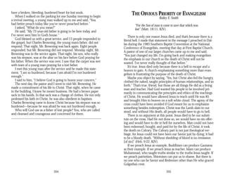have a broken, bleeding, burdened heart for lost souls.
When I walked on the parking lot one Sunday morning to begin
a revival meeting, a young man walked up to me and said, “You
had better preach today like you’ve never preached before.”
I asked, “What do you mean?”
He said, “My 72-year-old father is going to be here today, and
I’ve never seen him in God’s house.”
God blessed us with a great service, and 15 people responded to
the gospel, but Charles Browning, the young man’s father, did not
respond. That night, Mr. Browning was back again. Eight people
responded, but Mr. Browning did not respond. Monday night, Mr.
Browning was in the service again. That night, his son, who really
was his stepson, was at the altar on his face before God praying for
his father. When the service was over, I saw that the carpet was wet
with tears of a young man praying for a lost father.
I met this young man after the service and he made this state­
ment, “I am so burdened, because I am afraid I’m not burdened
enough.”
I said to him, “I believe God is going to honor your concern.”
The next day, the pastor and I went to visit Mr. Browning. He
made a commitment of his life to Christ. That night, when he came
in the building, I knew he meant business. He had a brown paper
sack in his hands. In that sack was a change of clothes. He not only
professed his faith in Christ, he was also obedient in baptism.
Charles Browning came to know Christ because his stepson was so
burdened—because he was afraid he was not burdened enough.
Who will God use as a fisher of lost people? You, who are called
and cleansed and courageous and concerned for them.
204
THE OBVIOUS PRIORITY OF EVANGELISM
Bailey E. Smith
“For the Son of man is come to save that which was
lost” (Matt. 18:11, KJV).
There is only one reason Jesus died, and that’s because there is a
literal hell. I made that statement in the message I preached in Dal­
las during the 1985 Southern Baptist Convention at the National
Conference of Evangelists, meeting that day at First Baptist Church.
A pastor of one of our larger churches came up to me and said,
“You just changed my life. I’m going back and making evangelism
the emphasis in our church so the death of Christ will not be
wasted. I’ve never really thought of that before.”
It’s true. Jesus died only because there is a hell to escape and a
heaven to gain. A church emphasizing something more than evan­
gelism is frustrating the purpose of the death of Christ.
Maybe you object by saying, “Yes, but Christ also fed the hungry,
clothed the naked, taught principles of human relationships, and so
forth.” That’s true, friend, but those are all things He did as a living
man and teacher. Had God wanted his people to be involved pri­
marily in communicating the principles and ethics of the teachings
of Christ, He would have allowed Jesus to teach until He was 85
and brought Him to heaven on a soft white cloud. The agony of the
cross could have been avoided if God meant for us to emphasize
something besides redemption. Christ was the Lamb slain in our
stead, and without His death, all people would have to go to hell.
There is no argument at this point. Jesus died to be our substi­
tute on the cross. Had He not done so, we would have no sin offer­
ing and would have to die in hell for ourselves. Man could not have
been redeemed, bought, and paid for by the life of Christ; it took
the death on Calvary. The Calvary part is not just theological ver­
biage, for Jesus could not have been our Savior just by dying; it had
to be a bloody death. “Without shedding of blood is no remission
[of sin]” (Heb. 9:22, KJV).
If we preach Jesus as example, Buddhism can produce Gautama
as their example. If we preach Jesus as teacher, Islam can produce
Muhammad, who taught truths similar to the truths Jesus taught. If
we preach patriotism, Shintoism can put us to shame. But there is
no one who can be Savior and Redeemer other than He who graced
Golgotha’s crest.
205
 