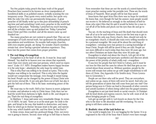 Too few pulpits today preach this basic truth of the gospel.
Preachers have wanted to be known as clever manipulators of
homiletical skills or as polished orators, verbally scanning the con­
temporary scene. They quote every noted author, but quote very
little the only One who can permanently bring peace. A great
preacher of old finally woke up to this poor stewardship of preach­
ing time and said something I wish every preacher in the world had
engraved on his pulpit, “Yesterday, I preached my much learning,
and all the scholars came up and praised me. Today, I preached
Jesus Christ and Him crucified, and all the sinners came up and
thanked me.”
Too many preachers are not content to preach that. They are not
messengers of God’s eternal truth, but spokesmen for philosophical
speculations and worldviews. No wonder half-empty churches,
with even emptier people, are dying. No wonder church members
remain lost, never having a genuine salvation experience. They
have lost the power that comes from proper priorities.
I. The real thing of evangelism
Evangelism is at the heart of all we do. It must be. Jesus said
Himself, “Joy shall be in heaven over one sinner that repenteth,
more than over ninety and nine just persons, which need no repen­
tance” (Luke 15:7, KJV). Evangelism makes heaven happy because
it is the only hope—absolutely the only hope for sinful man.
This is why Paul was willing to be stoned at Lystra. This is why
Stephen was willing to be martyred. This is why John the baptist
would not compromise his message, even though it meant losing
his head. People can be changed by the power of Jesus Christ now
and receive eternal life. It not only gets them out of hell, but also it
gets the hell out of them. This is the basic motivating power of the
gospel.
We must stay to the truth: Hell is hot; heaven is sweet; judgment
is certain; and salvation is only in Christ Jesus. Only then can we
lead the world from darkness to light, death to life, and despair to
joy. That’s the real thing of evangelism.
In Matthew 7, Jesus said some very remarkable things. In verses
13-14 (KJV), he said, “Enter ye in at the strait gate: for wide is the
gate, and broad is the way, that leadeth to destruction, and many
there be which go in thereat: because strait is the gate, and narrow
is the way, which leadeth unto life, and few there be that find it.”
In these verses, Jesus said two profound things. First, not every­
one is going to heaven. Second, more will go to hell than to heaven.
206
Now remember that these are not the words of a wired-haired itin­
erant preacher ranting under his portable tent. These are the words
of Jesus of Nazareth. More people will be lost than saved.
Jesus knew that apart from Him there was no hope for mankind.
He knew that, even though He had the answer, most people would
not receive it. He believed so strongly in the awfulness of hell for
those who reject Him that He said it would be better for a man to
cut off all of his limbs and pluck out his eyes than die and go to
hell.
You see, it’s the teaching of Jesus and His death that should moti­
vate all of us to be soul-winners. Jesus is not the best way to get to
heaven; He’s the only way. Every church, then, should not only be
an evangelistic church, it should also train every willing member to
be a personal evangelist. We must all be about the real thing of
evangelism—winning every lost person to a saving knowledge of
Jesus Christ. People will still be saved if they are told. People are
not more difficult to reach today than they were 50 years ago, but
too often Christians are lazier than they were 50 years ago.
Evangelism is what’s real about the church. Let’s get rid of the
ecclesiastical trappings and sanctuary synthetics and discover afresh
the power of the priority of what’s really real—evangelism.
It was love for people that led Christ to Calvary, and it must be
our love for Him and the ones for whom He died that gets us con­
cerned about those around us. Without question, people by the
scores will remain lost unless we go with single-mindedness to tell
them of Christ. (See Appendix A for Smith’s story “From Genera­
tion to Generation.”)
People are out there who will be saved. They are everywhere,
and unless we go, many of them will never be saved. And who can
tell the generations of saints that will come from just one visit? One
person being won to Christ can lead to thousands of other converts
and untold numbers of others being called into the gospel ministry.
Evangelism is not just kind deeds or social concern. A Christian
will do kind deeds and express concern, but he will, most of all, be
about bringing people to Christ.
Let’s get up and get with it. Let’s knock on doors for the One
who is the door to life abundant and life everlasting. No one is
going to tell them unless we do.
II. Realistic view of the task before us
Our world is largely lost. It is not begging for the Savior. It is so
engrossed in the evils of the hour that it doesn’t even have enough
207
 