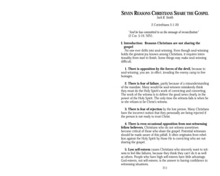 SEVEN REASONS CHRISTIANS SHARE THE GOSPEL
Jack R. Smith
2 Corinthians 5:1-20
“And he has committed to us the message of reconciliation”
(2 Cor. 5:19, NIV).
I. Introduction: Reasons Christians are not sharing the
gospel
No one ever drifts into soul-winning. Even though soul-winning
holds the greatest joy known among Christians, it requires inten­
tionality from start to finish. Some things may make soul-winning
difficult.
1. There is opposition by the forces of the devil, because in
soul-winning, you are, in effect, invading the enemy camp to free
hostages.
2. There is fear of failure, partly because of a misunderstanding
of the mandate. Many would-be soul-winners mistakenly think
they must do the Holy Spirit's work of convicting and converting.
The work of the witness is to deliver the good news clearly, in the
power of the Holy Spirit. The only time the witness fails is when he
or she refuses to be Christ's witness.
3. There is fear of rejection by the lost person. Many Christians
have the incorrect notion that they personally are being rejected if
the person is not ready to trust Christ.
4. There is even occasional opposition from non-witnessing
fellow believers. Christians who do not witness sometimes
become critical of those who share the gospel. Potential witnesses
should be made aware of this pitfall. It often originates from rebel­
lion against the Holy Spirit by those He is convicting who are not
sharing the gospel.
5. Low self-esteem causes Christians who sincerely want to wit­
ness to feel like failures, because they think they can't do it as well
as others. People who have high self-esteem have little advantage.
God-esteem, not self-esteem, is the answer to having confidence in
witnessing situations.
211
 