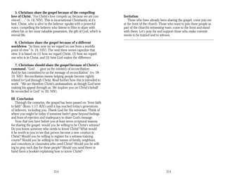 5. Christians share the gospel because of the compelling
love of Christ. “For Christ's love compels us, because we are con­
vinced . . .” (v. 14, NIV). This is incarnational Christianity at it's
best. Christ, who is alive in the believer, speaks with a powerful
voice, compelling the believer who listens to Him to share with
others his or her most valuable possession, the gift of God, which is
eternal life.
6. Christians share the gospel because of a different
worldview. “So from now on we regard no one from a worldly
point of view” (v. 16, NIV). The next three verses capsulize that
view. It is based on (1) how we regard Christ, (2) how we regard
one who is in Christ, and (3) how God makes the difference.
7. Christians should share the gospel because of Christ's
command. “God . . . gave us the ministry of reconciliation: . . .
And he has committed to us the message of reconciliation” (vv. 18­
19, NIV). Reconciliation means helping people become rightly
related to God through Christ. Read further how this is intended to
work: “We are therefore Christ's ambassadors, as though God were
making his appeal through us. We implore you on Christ's behalf:
Be reconciled to God” (v. 20, NIV).
III. Conclusion
Through the centuries, the gospel has been passed on “from faith
to faith” (Rom. 1:17, KJV) until it has reached today's generations
of believers, including you. Thank God for His witnesses. Think of
where you might be today if someone hadn't gone beyond feelings
and fears of rejection and inadequacy to share God's message.
Now that you have before you at least seven scriptural reasons
for sharing the gospel, would you be willing to be Christ's witness?
Do you know someone who needs to know Christ? What would
it be worth to you to see that person become a new creation in
Christ? Would you be willing to register for a witness-training
course? Would you be willing to list names of family, neighbors,
and coworkers or classmates who need Christ? Would you be will­
ing to pray each day for those people? Would you send them or
hand them a booklet explaining how to know Christ?
Invitation
Those who have already been sharing the gospel, come join me
at the front of the church. Those who want to join these people as
part of the church’s witnessing team, come to the front and stand
with them. Let's pray for and support those who make commit­
ments to be trained and to witness.
214 215
 