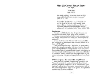 WHY WE CANNOT REMAIN SILENT
Bill Bright
Mark 16:15
John 14:6,21
And then he told them, “You are to go into all the world
and preach the Good News to everyone, everywhere”
(Mark 16:15, TLB).
Jesus told him, “I am the Way—yes, and the Truth and
the Life. No one can get to the Father except by means
of me . . . The one who obeys me is the one who loves me;
and because he loves me, my Father will love him; and I
will too, and I will reveal myself to him” (John 14:6,21, TLB).
Introduction
Have you ever felt hesitant to share the gospel because you
thought the other person simply would not be interested?
Have you ever sensed the Lord leading you to witness to some­
one, but you heard a small voice telling you, “You’ll only start an
argument”?
Or have you been slow to share your faith because you didn’t
feel you had the gift of evangelism, and witnessing is better left to
those with “the gift?”
These are emotions that every Christian has felt at one time or
another. I certainly have struggled with them. However, during 50
years of sharing Christ and training others to do the same, I have
been unable to find any biblical rationale to justify those reasons for
not witnessing. In fact, from my personal experiences and studies
of God’s Word, five key concepts have been made clear to me con­
cerning witnessing—concepts that impact the lives of every Christ­
ian.
I. Christ has given a clear command to every Christian.
Jesus Christ’s last command to the Christian community was,
“You are to go into all the world and preach the Good News to
everyone, everywhere” (Mark 16:15, TLB). This command, which
the church calls the Great Commission, was not intended only for
the 11 remaining disciples, or just for the apostles, or only for those
now who have the gift of evangelism.
23
 