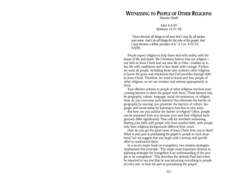 WITNESSING TO PEOPLE OF OTHER RELIGIONS
Maurice Smith
John 4:4-29
Matthew 15:21-28
“I have become all things to all men that I may by all means
save some. And I do all things for the sake of the gospel, that
I may become a fellow partaker of it” (1 Cor. 9:22-23,
NASB).
People expect religion to help them deal with reality, with the
issues of life and death. We Christians believe that our religion—
our faith in Jesus Christ and our new life in Him—enables us to
live life with confidence and to face death with courage. Further,
we want all people, including those who embrace other religions,
to know the grace and wholeness that God provides through faith
in Jesus Christ. Therefore, we want to know and love people of
other religions, so we can minister and witness appropriately to
them.
Your effective witness to people of other religions involves your
crossing barriers to share the gospel with them. Those barriers may
be geography, culture, language, social circumstances, or religion.
How do you overcome such barriers? You eliminate the barrier of
geography by moving; you penetrate the barriers of culture, lan­
guage, and social status by learning to function in new ways.
But how can you subdue the barrier of religion? Often, people
can be separated from you because your and their religious back­
grounds differ significantly. That calls for interfaith witnessing,
sharing your faith with people who have another faith, with people
who have religious backgrounds different from yours.
How do you get the good news of Jesus Christ from you to them?
What is your part in proclaiming the gospel to people in such situa­
tions? Let me suggest that you begin with a serious and specific
effort to understand them.
In a recent major book on evangelism, two mission strategists
emphasized this principle: “The single most important element in
planning strategies for evangelism is an understanding of the peo­
ple to be evangelized.” This describes the attitude Paul had when
he reported in our text that he was becoming everything to people
of every sort, to bear his part in proclaiming the gospel.
221
 